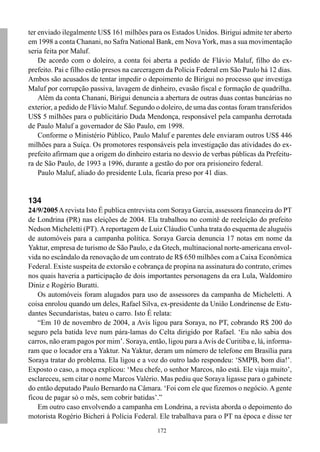 172
ter enviado ilegalmente US$ 161 milhões para os Estados Unidos. Birigui admite ter aberto
em 1998 a conta Chanani, no Safra National Bank, em Nova York, mas a sua movimentação
seria feita por Maluf.
De acordo com o doleiro, a conta foi aberta a pedido de Flávio Maluf, filho do ex-
prefeito. Pai e filho estão presos na carceragem da Polícia Federal em São Paulo há 12 dias.
Ambos são acusados de tentar impedir o depoimento de Birigui no processo que investiga
Maluf por corrupção passiva, lavagem de dinheiro, evasão fiscal e formação de quadrilha.
Além da conta Chanani, Birigui denuncia a abertura de outras duas contas bancárias no
exterior, a pedido de Flávio Maluf. Segundo o doleiro, de uma das contas foram transferidos
US$ 5 milhões para o publicitário Duda Mendonça, responsável pela campanha derrotada
de Paulo Maluf a governador de São Paulo, em 1998.
Conforme o Ministério Público, Paulo Maluf e parentes dele enviaram outros US$ 446
milhões para a Suíça. Os promotores responsáveis pela investigação das atividades do ex-
prefeito afirmam que a origem do dinheiro estaria no desvio de verbas públicas da Prefeitu-
ra de São Paulo, de 1993 a 1996, durante a gestão do por ora prisioneiro federal.
Paulo Maluf, aliado do presidente Lula, ficaria preso por 41 dias.
134
24/9/2005Arevista Isto É publica entrevista com Soraya Garcia, assessora financeira do PT
de Londrina (PR) nas eleições de 2004. Ela trabalhou no comitê de reeleição do prefeito
Nedson Micheletti (PT).Areportagem de Luiz Cláudio Cunha trata do esquema de aluguéis
de automóveis para a campanha política. Soraya Garcia denuncia 17 notas em nome da
Yaktur, empresa de turismo de São Paulo, e da Gtech, multinacional norte-americana envol-
vida no escândalo da renovação de um contrato de R$ 650 milhões com a Caixa Econômica
Federal. Existe suspeita de extorsão e cobrança de propina na assinatura do contrato, crimes
nos quais haveria a participação de dois importantes personagens da era Lula, Waldomiro
Diniz e Rogério Buratti.
Os automóveis foram alugados para uso de assessores da campanha de Micheletti. A
coisa enrolou quando um deles, Rafael Silva, ex-presidente da União Londrinense de Estu-
dantes Secundaristas, bateu o carro. Isto É relata:
“Em 10 de novembro de 2004, a Avis ligou para Soraya, no PT, cobrando R$ 200 do
seguro pela batida leve num pára-lamas do Celta dirigido por Rafael. ‘Eu não sabia dos
carros, não eram pagos por mim’. Soraya, então, ligou para aAvis de Curitiba e, lá, informa-
ram que o locador era a Yaktur. Na Yaktur, deram um número de telefone em Brasília para
Soraya tratar do problema. Ela ligou e a voz do outro lado respondeu: ‘SMPB, bom dia!’.
Exposto o caso, a moça explicou: ‘Meu chefe, o senhor Marcos, não está. Ele viaja muito’,
esclareceu, sem citar o nome Marcos Valério. Mas pediu que Soraya ligasse para o gabinete
do então deputado Paulo Bernardo na Câmara. ‘Foi com ele que fizemos o negócio. Agente
ficou de pagar só o mês, sem cobrir batidas’.”
Em outro caso envolvendo a campanha em Londrina, a revista aborda o depoimento do
motorista Rogério Bicheri à Polícia Federal. Ele trabalhava para o PT na época e disse ter
 