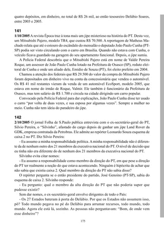 175
quatro depósitos, em dinheiro, no total de R$ 26 mil, ao então tesoureiro Delúbio Soares,
entre 2003 e 2005.
141
1/10/2005 A revista Época traz à tona mais um jipe misterioso na história do PT. Desta vez,
um Mitsubishi Pajero, modelo TR4, que custou R$ 70.500. A reportagem de Matheus Ma-
chado relata que até o estouro do escândalo do mensalão o deputado João Paulo Cunha (PT-
SP) podia ser visto circulando com o carro em Brasília. Quando não estava com Cunha, o
veículo ficava guardado na garagem do seu apartamento funcional. Depois, o jipe sumiu.
A Polícia Federal descobriu que o Mitsubishi Pajero está em nome de Valdir Pereira
Roque, um assessor de João Paulo Cunha lotado na Prefeitura de Osasco (SP), reduto elei-
toral de Cunha e onde um aliado dele, Emídio de Souza (PT), foi eleito prefeito em 2004.
Chamou a atenção dos federais que R$ 29.500 do valor da compra do Mitsubishi Pajero
foram depositados em dinheiro vivo na conta da concessionária que vendeu o automóvel.
Os R$ 41 mil restantes vieram da venda de um automóvel EcoSport, modelo 2005, que
estava em nome do irmão de Roque, Valmir. Ele também é funcionário da Prefeitura de
Osasco, mas tem salário de R$ 1.700 e circula na cidade dirigindo um carro popular.
Convocado pela Polícia Federal para dar explicações, João Paulo Cunha disse ter usado
o carro “por volta de duas vezes, e sua esposa por algumas vezes”. Sempre a mulher no
meio. Cunha não tem ideia do paradeiro do jipe.
142
2/10/2005 O jornal Folha de S.Paulo publica entrevista com o ex-secretário-geral do PT,
Silvio Pereira, o “Silvinho”, afastado do cargo depois de ganhar um jipe Land Rover da
GDK, empresa contratada da Petrobras. Ele admite ao repórter Leonardo Souza esquema de
caixa 2 no PT. Diz Silvio Pereira:
- Eu assumo a minha responsabilidade política. A minha responsabilidade não é diferen-
te da de nenhum outro dos 21 membros da executiva nacional do PT. O nível de decisão que
eu tinha não era diferente do de nenhum dos 21 membros da executiva nacional do PT.
Silvinho evita citar nomes:
- Eu assumo a responsabilidade como membro da direção do PT, em que pese a direção
do PT ter realmente a noção do que estava acontecendo. Ninguém é hipócrita de achar que
não sabia que existia caixa 2. Qual membro da direção do PT não sabia disso?
O repórter pergunta se o então presidente do partido, José Genoino (PT-SP), sabia do
esquema de caixa 2. Silvinho responde:
- Eu pergunto: qual o membro da alta direção do PT que não poderia supor que
pudesse existir?
Sem dar nomes, o ex-secretário-geral envolve dirigentes de todo o País:
- Os 27 Estados bateram à porta do Delúbio. Por que os Estados não assumem isso,
pô? Todo mundo pegava no pé do Delúbio para arrumar recursos, todo mundo, todo
mundo. Agora ele está lá, sozinho. As pessoas não perguntavam: “Bom, de onde vem
esse dinheiro”?
 