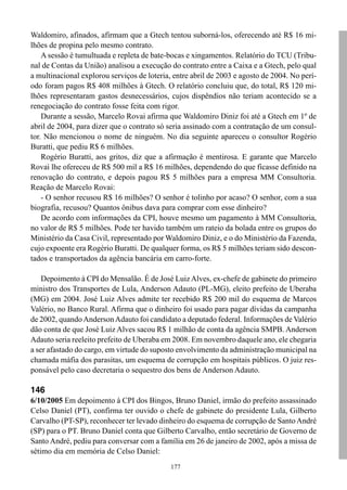 177
Waldomiro, afinados, afirmam que a Gtech tentou suborná-los, oferecendo até R$ 16 mi-
lhões de propina pelo mesmo contrato.
A sessão é tumultuada e repleta de bate-bocas e xingamentos. Relatório do TCU (Tribu-
nal de Contas da União) analisou a execução do contrato entre a Caixa e a Gtech, pelo qual
a multinacional explorou serviços de loteria, entre abril de 2003 e agosto de 2004. No perí-
odo foram pagos R$ 408 milhões à Gtech. O relatório concluiu que, do total, R$ 120 mi-
lhões representaram gastos desnecessários, cujos dispêndios não teriam acontecido se a
renegociação do contrato fosse feita com rigor.
Durante a sessão, Marcelo Rovai afirma que Waldomiro Diniz foi até a Gtech em 1º de
abril de 2004, para dizer que o contrato só seria assinado com a contratação de um consul-
tor. Não mencionou o nome de ninguém. No dia seguinte apareceu o consultor Rogério
Buratti, que pediu R$ 6 milhões.
Rogério Buratti, aos gritos, diz que a afirmação é mentirosa. E garante que Marcelo
Rovai lhe ofereceu de R$ 500 mil a R$ 16 milhões, dependendo do que ficasse definido na
renovação do contrato, e depois pagou R$ 5 milhões para a empresa MM Consultoria.
Reação de Marcelo Rovai:
- O senhor recusou R$ 16 milhões? O senhor é tolinho por acaso? O senhor, com a sua
biografia, recusou? Quantos ônibus dava para comprar com esse dinheiro?
De acordo com informações da CPI, houve mesmo um pagamento à MM Consultoria,
no valor de R$ 5 milhões. Pode ter havido também um rateio da bolada entre os grupos do
Ministério da Casa Civil, representado por Waldomiro Diniz, e o do Ministério da Fazenda,
cujo expoente era Rogério Buratti. De qualquer forma, os R$ 5 milhões teriam sido descon-
tados e transportados da agência bancária em carro-forte.
Depoimento à CPI do Mensalão. É de José LuizAlves, ex-chefe de gabinete do primeiro
ministro dos Transportes de Lula, Anderson Adauto (PL-MG), eleito prefeito de Uberaba
(MG) em 2004. José Luiz Alves admite ter recebido R$ 200 mil do esquema de Marcos
Valério, no Banco Rural. Afirma que o dinheiro foi usado para pagar dívidas da campanha
de 2002, quandoAndersonAdauto foi candidato a deputado federal. Informações de Valério
dão conta de que José Luiz Alves sacou R$ 1 milhão de conta da agência SMPB. Anderson
Adauto seria reeleito prefeito de Uberaba em 2008. Em novembro daquele ano, ele chegaria
a ser afastado do cargo, em virtude do suposto envolvimento da administração municipal na
chamada máfia dos parasitas, um esquema de corrupção em hospitais públicos. O juiz res-
ponsável pelo caso decretaria o sequestro dos bens de Anderson Adauto.
146
6/10/2005 Em depoimento à CPI dos Bingos, Bruno Daniel, irmão do prefeito assassinado
Celso Daniel (PT), confirma ter ouvido o chefe de gabinete do presidente Lula, Gilberto
Carvalho (PT-SP), reconhecer ter levado dinheiro do esquema de corrupção de SantoAndré
(SP) para o PT. Bruno Daniel conta que Gilberto Carvalho, então secretário de Governo de
Santo André, pediu para conversar com a família em 26 de janeiro de 2002, após a missa de
sétimo dia em memória de Celso Daniel:
 