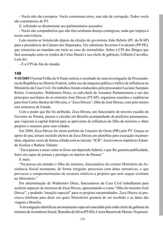 179
- Vocês não são corruptos. Vocês cometeram erros, mas não de corrupção. Todos vocês
são construtores do PT.
E, referindo-se diretamente aos parlamentares acusados:
- Vocês são companheiros que não têm nenhuma doença contagiosa, nada que impeça a
nossa convivência.
Lula mostra-se fortalecido depois da eleição do governista Aldo Rebelo (PC do B-SP)
para a presidência da Câmara dos Deputados. Ele substituiu Severino Cavalcanti (PP-PE),
que renunciou ao mandato em meio ao caso do mensalinho. Sobre a CPI dos Bingos que
fará acareação entre os irmãos de Celso Daniel e seu chefe de gabinete, Gilberto Carvalho,
Lula diz:
- É a CPI do fim do mundo.
149
9/10/2005 O jornal Folha de S.Paulo noticia o resultado de uma investigação da Procurado-
ria da República no Distrito Federal, sobre uso da máquina pública e tráfico de influência no
Ministério da Casa Civil. Os trabalhos foram conduzidos pelo procurador Luciano Sampaio
Rolim. Conclusões: Waldomiro Diniz, ex-sub-chefe de Assuntos Parlamentares e um dos
principais auxiliares do ex-ministro José Dirceu (PT-SP), organizou reuniões e audiências
para José Carlos Becker de Oliveira, o “Zeca Dirceu”, filho de José Dirceu, com pelo menos
sete ministros de Estado.
Com o poder que lhe foi atribuído, Zeca Dirceu, um funcionário de terceiro escalão do
Governo no Paraná, passou a circular em Brasília acompanhado de prefeitos paranaenses,
que viajavam à capital federal para se aproveitar da influência do filho do ministro e obter
projetos e recursos para suas cidades.
Em 2004, Zeca Dirceu foi eleito prefeito de Cruzeiro do Oeste (PR) pelo PT. Graças ao
apoio do pai, teriam incluído pleitos de Zeca Dirceu em planilhas para execução orçamen-
tária, algumas vezes de forma cifrada com as iniciais “JCB”. Escrevem os repórteres Eduar-
do Scolese e Rubens Valente:
“Zeca passou a atuar como se fosse um deputado federal, o que lhe garantia publicidade,
fotos em capas de jornais e prestígio no interior do Paraná.”
E mais:
“Na pressa em atender o filho do ministro, funcionários do extinto Ministério da As-
sistência Social montaram, de forma irregular, processos com datas retroativas, o que
provocou o comprometimento de recursos relativos a projetos que nem sequer existiam
no Ministério.”
Por determinação de Waldomiro Diniz, funcionários da Casa Civil trabalharam para
acelerar repasses de interesse de Zeca Dirceu, apresentando-o como “filho do ministro José
Dirceu”, e pedindo “atenção especial” para os projetos encaminhados. Zeca Dirceu só pre-
cisava telefonar para dizer em quais Ministérios gostaria de ser recebido e as datas das
viagens a Brasília.
A investigação identificou um tratamento especial concedido pela então chefe de gabinete da
ministra daAssistência Social, Benedita da Silva (PT-RJ), Cícera Bezerra de Morais. Os proces-
 