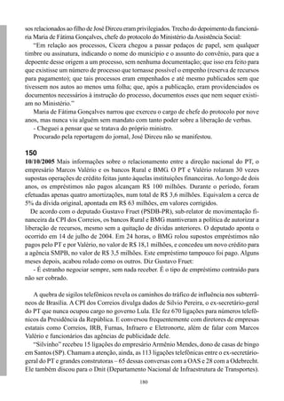 180
sos relacionados ao filho de José Dirceu eram privilegiados.Trecho do depoimento da funcioná-
ria Maria de Fátima Gonçalves, chefe do protocolo do Ministério da Assistência Social:
“Em relação aos processos, Cícera chegou a passar pedaços de papel, sem qualquer
timbre ou assinatura, indicando o nome do município e o assunto do convênio, para que a
depoente desse origem a um processo, sem nenhuma documentação; que isso era feito para
que existisse um número de processo que tornasse possível o empenho (reserva de recursos
para pagamento); que tais processos eram empenhados e até mesmo publicados sem que
tivessem nos autos ao menos uma folha; que, após a publicação, eram providenciados os
documentos necessários à instrução do processo, documentos esses que nem sequer existi-
am no Ministério.”
Maria de Fátima Gonçalves narrou que exerceu o cargo de chefe do protocolo por nove
anos, mas nunca viu alguém sem mandato com tanto poder sobre a liberação de verbas.
- Cheguei a pensar que se tratava do próprio ministro.
Procurado pela reportagem do jornal, José Dirceu não se manifestou.
150
10/10/2005 Mais informações sobre o relacionamento entre a direção nacional do PT, o
empresário Marcos Valério e os bancos Rural e BMG. O PT e Valério rolaram 30 vezes
supostas operações de crédito feitas junto àquelas instituições financeiras. Ao longo de dois
anos, os empréstimos não pagos alcançam R$ 100 milhões. Durante o período, foram
efetuadas apenas quatro amortizações, num total de R$ 3,6 milhões. Equivalem a cerca de
5% da dívida original, apontada em R$ 63 milhões, em valores corrigidos.
De acordo com o deputado Gustavo Fruet (PSDB-PR), sub-relator de movimentação fi-
nanceira da CPI dos Correios, os bancos Rural e BMG mantiveram a política de autorizar a
liberação de recursos, mesmo sem a quitação de dívidas anteriores. O deputado aponta o
ocorrido em 14 de julho de 2004. Em 24 horas, o BMG rolou supostos empréstimos não
pagos pelo PT e por Valério, no valor de R$ 18,1 milhões, e concedeu um novo crédito para
a agência SMPB, no valor de R$ 3,5 milhões. Este empréstimo tampouco foi pago. Alguns
meses depois, acabou rolado como os outros. Diz Gustavo Fruet:
- É estranho negociar sempre, sem nada receber. É o tipo de empréstimo contraído para
não ser cobrado.
A quebra de sigilos telefônicos revela os caminhos do tráfico de influência nos subterrâ-
neos de Brasília. A CPI dos Correios divulga dados de Silvio Pereira, o ex-secretário-geral
do PT que nunca ocupou cargo no governo Lula. Ele fez 670 ligações para números telefô-
nicos da Presidência da República. E conversou frequentemente com diretores de empresas
estatais como Correios, IRB, Furnas, Infraero e Eletronorte, além de falar com Marcos
Valério e funcionários das agências de publicidade dele.
“Silvinho” recebeu 15 ligações do empresário Armênio Mendes, dono de casas de bingo
em Santos (SP). Chamam a atenção, ainda, as 113 ligações telefônicas entre o ex-secretário-
geral do PT e grandes construtoras – 65 dessas conversas com a OAS e 28 com a Odebrecht.
Ele também discou para o Dnit (Departamento Nacional de Infraestrutura de Transportes).
 