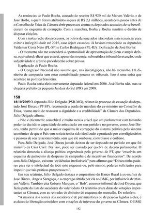 182
As renúncias de Paulo Rocha, acusado de receber R$ 920 mil de Marcos Valério, e de
José Borba, a quem foram atribuídos saques de R$ 2,1 milhões, acontecem pouco antes de
o Conselho de Ética da Câmara abrir processos contra os deputados acusados de se benefi-
ciarem do esquema de corrupção. Com a manobra, Borba e Rocha mantêm o direito de
disputar eleições.
Com a instauração dos processos, os outros denunciados não podem mais renunciar para
evitar a inelegibilidade até 2015, caso sejam cassados. Já haviam renunciado os deputados
Valdemar Costa Neto (PL-SP) e Carlos Rodrigues (PL-RJ). Explicação de José Borba:
- O momento não me concederá a oportunidade de apresentação de plena e ampla defe-
sa, equivalendo dizer que estarei, apesar de inocente, submetido a tribunal de exceção, onde
subjetividade e arbítrio prevalecerão sobre provas.
Explicação de Paulo Rocha:
- O Congresso Nacional não assume que, nas investigações, não há mensalão. Há di-
nheiro de campanha sem estar contabilizado perante os tribunais. Isso é uma coisa que
acontece na política brasileira.
Paulo Rocha seria eleito novamente deputado federal em 2006. José Borba não, mas se
elegeria prefeito da pequena Jandaia do Sul (PR) em 2008.
158
18/10/2005 O deputado Júlio Delgado (PSB-MG), relator do processo de cassação do depu-
tado José Dirceu (PT-SP), recomenda a perda do mandato do ex-ministro no Conselho de
Ética, “como meio de restaurar a dignidade e a credibilidade” da Câmara dos Deputados.
Júlio Delgado afirma:
- Não é eticamente concebível e muito menos crível que um parlamentar com tamanho
poder de decisão e capacidade de articulação em seu partido e no governo, como José Dir-
ceu, tenha permitido que o maior esquema de corrupção do sistema político pelo sistema
econômico de que o País tem notícia tenha sido idealizado e praticado por correligionários
e pessoas de seu relacionamento, sem que ele soubesse, controlasse e coibisse.
Para Júlio Delgado, José Dirceu jamais deixou de ser deputado no período em que foi
ministro da Casa Civil. Por isso, pode ser cassado por quebra de decoro parlamentar. O
relatório denuncia a aliança política engendrada pelo governo do PT, que “envolvia um
esquema de patrocínio de despesas de campanha e de incentivos financeiros”. De acordo
com Júlio Delgado, existem “evidências irrefutáveis” para afirmar que “Dirceu tinha pode-
res para ser o intelectual de todo este esquema ou, pelo menos, poderes suficientes para
impedir que tais práticas prosperassem”.
Em seu relatório, Júlio Delgado destaca o empréstimo do Banco Rural à ex-mulher de
José Dirceu, Ângela Saragoça, e o emprego obtido por ela no BMG, por influência de Mar-
cos Valério. Também cita Roberto Marques, o “Bob”, assessor informal de José Dirceu, que
fazia parte da lista de sacadores do valerioduto. O relatório cruza datas de votações impor-
tantes na Câmara, com as retiradas de dinheiro do esquema do mensalão. Do relatório:
“A maioria dos nomes dos sacadores é de parlamentares ou de pessoas ligadas a eles, e
as datas de liberação coincidem com votações de interesse do governo na Câmara. O BMG
 
