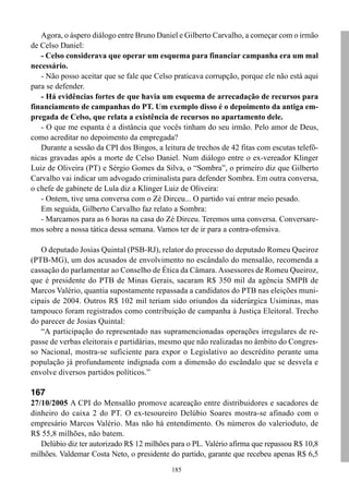 185
Agora, o áspero diálogo entre Bruno Daniel e Gilberto Carvalho, a começar com o irmão
de Celso Daniel:
- Celso considerava que operar um esquema para financiar campanha era um mal
necessário.
- Não posso aceitar que se fale que Celso praticava corrupção, porque ele não está aqui
para se defender.
- Há evidências fortes de que havia um esquema de arrecadação de recursos para
financiamento de campanhas do PT. Um exemplo disso é o depoimento da antiga em-
pregada de Celso, que relata a existência de recursos no apartamento dele.
- O que me espanta é a distância que vocês tinham do seu irmão. Pelo amor de Deus,
como acreditar no depoimento da empregada?
Durante a sessão da CPI dos Bingos, a leitura de trechos de 42 fitas com escutas telefô-
nicas gravadas após a morte de Celso Daniel. Num diálogo entre o ex-vereador Klinger
Luiz de Oliveira (PT) e Sérgio Gomes da Silva, o “Sombra”, o primeiro diz que Gilberto
Carvalho vai indicar um advogado criminalista para defender Sombra. Em outra conversa,
o chefe de gabinete de Lula diz a Klinger Luiz de Oliveira:
- Ontem, tive uma conversa com o Zé Dirceu... O partido vai entrar meio pesado.
Em seguida, Gilberto Carvalho faz relato a Sombra:
- Marcamos para as 6 horas na casa do Zé Dirceu. Teremos uma conversa. Conversare-
mos sobre a nossa tática dessa semana. Vamos ter de ir para a contra-ofensiva.
O deputado Josias Quintal (PSB-RJ), relator do processo do deputado Romeu Queiroz
(PTB-MG), um dos acusados de envolvimento no escândalo do mensalão, recomenda a
cassação do parlamentar ao Conselho de Ética da Câmara. Assessores de Romeu Queiroz,
que é presidente do PTB de Minas Gerais, sacaram R$ 350 mil da agência SMPB de
Marcos Valério, quantia supostamente repassada a candidatos do PTB nas eleições muni-
cipais de 2004. Outros R$ 102 mil teriam sido oriundos da siderúrgica Usiminas, mas
tampouco foram registrados como contribuição de campanha à Justiça Eleitoral. Trecho
do parecer de Josias Quintal:
“A participação do representado nas supramencionadas operações irregulares de re-
passe de verbas eleitorais e partidárias, mesmo que não realizadas no âmbito do Congres-
so Nacional, mostra-se suficiente para expor o Legislativo ao descrédito perante uma
população já profundamente indignada com a dimensão do escândalo que se desvela e
envolve diversos partidos políticos.”
167
27/10/2005 A CPI do Mensalão promove acareação entre distribuidores e sacadores de
dinheiro do caixa 2 do PT. O ex-tesoureiro Delúbio Soares mostra-se afinado com o
empresário Marcos Valério. Mas não há entendimento. Os números do valerioduto, de
R$ 55,8 milhões, não batem.
Delúbio diz ter autorizado R$ 12 milhões para o PL. Valério afirma que repassou R$ 10,8
milhões. Valdemar Costa Neto, o presidente do partido, garante que recebeu apenas R$ 6,5
 