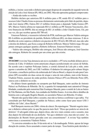 186
milhões, e insiste: usou todo o dinheiro para pagar despesas de campanha do segundo turno da
eleição de Lula e JoséAlencar (PL-MG), em 2002. Mas não apresenta qualquer comprovante:
- Ainda não tenho os recibos.
Delúbio declara que autorizou R$ 8 milhões para o PP, sendo R$ 4,5 milhões para o
assessor João Cláudio Genu ou pessoas diretamente autorizadas pelo líder do partido, depu-
tado José Janene (PR). Outros R$ 3,5 milhões foram para o deputado Vadão Gomes (PP-
SP). Marcos Valério afirma ter repassado R$ 4,1 milhões ao PP. Simone Vasconcelos, dire-
tora financeira da SMPB, fala na entrega de R$ 1,6 milhão a João Cláudio Genu. Ele, por
sua vez, diz que recebeu apenas R$ 700 mil.
Emerson Palmieri, o tesoureiro informal do PTB, reafirma que Marcos Valério entregou
R$ 4 milhões ao presidente do partido, Roberto Jefferson (RJ), em duas remessas. E dá os
detalhes de como separou o dinheiro em pacotes de R$ 150 mil e R$ 200 mil, mas não sabe
o destino do dinheiro, que ficou a cargo de Roberto Jefferson. Marcos Valério nega. Diz que
jamais entregou qualquer quantia a Roberto Jefferson. Emerson Palmieri ironiza:
- Valério não entregou, Delúbio não entregou, José Dirceu não entregou, José Genoino
não entregou. Roberto foi cassado por um crime que não existiu.
169
29/10/2005 A revista Veja denuncia um novo escândalo: o PT teria recebido dólares prove-
nientes de Cuba. O dinheiro norte-americano chegou acondicionado em caixas de bebida.
De acordo com o repórter Policarpo Junior, o comitê eleitoral de Lula pôs a mão, entre
agosto e setembro de 2002, em US$ 3 milhões. O dinheiro foi entregue pelo cubano Sérgio
Cervantes, conselheiro político da embaixada de Cuba no Brasil, e depois levado para Cam-
pinas (SP) escondido em duas caixas de uísque e uma de rum cubano, num avião Seneca.
Vladimir Poleto, assessor do então prefeito Antonio Palocci (PT) em Ribeirão Preto (SP),
estava com o dinheiro no avião.
Os dólares foram apanhados no aeroporto por Ralf Barquete, outro auxiliar de Antonio
Palocci na Prefeitura de Ribeirão. De lá, a quantia foi transportada num automóvel Omega
blindado, conduzido pelo motorista Éder Eustáquio Macedo, para o comitê de Lula no bairro
de Vila Mariana, em São Paulo.Aos cuidados de Delúbio Soares.Arevista obteve detalhes da
história com o advogado Rogério Buratti, ex-secretário Palocci em Ribeirão. O relato:
“Buratti não queria falar sobre o assunto, mas não se furtou a confirmar o que sabia. ‘Fui
consultado por Ralf Barquete, a pedido do Palocci, sobre como fazer para trazer US$ 3
milhões de Cuba’, disse Buratti.”
Ralf Barquete morreu em 2004, vítima de câncer. Da reportagem: “Buratti sugeriu inter-
nar o dinheiro cubano pela via que lhe parecia mais fácil. ‘Disse que poderia ser através de
doleiros’. O advogado relata que, depois disso, não teve mais contato com o assunto, mas
dias depois foi informado de seu desfecho. ‘Sei que o dinheiro veio, mas não sei como’. As
declarações de Buratti foram gravadas com seu consentimento”. A revista Veja também
entrevistou o economista Vladimir Poleto:
“A conversa estendeu-se das 10 da noite até as 3 da madrugada. Poleto, apesar da longa
duração do contato, ficou assustado a maior parte do tempo. ‘Essa história pode derrubar o
 