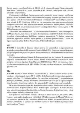188
Carlos, aparece como beneficiário de R$ 260 mil. E o ex-presidente da Câmara, deputado
João Paulo Cunha (PT-SP), como recebedor de R$ 200 mil, e não apenas os R$ 50 mil
apontados anteriormente.
Como se sabe, João Paulo Cunha, num primeiro momento, negou o saque e justificou a
presença de sua mulher no Banco Rural do Brasília Shopping alegando que ela se deslocara
até a agência a fim de resolver um problema com a conta de sua TV a cabo. Depois, admitiu
uma retirada de R$ 50 mil, que foi feita por ela, mas apenas para pagar compromissos da
campanha eleitoral de 2004. Simone Vasconcelos, a diretora da SMPB, já havia feito refe-
rência aos R$ 200 mil, ao mencionar dinheiro sacado por João Paulo Cunha. Agora, os R$
200 mil surgem novamente.
A CPI dos Correios identificou 129 telefonemas entre João Paulo Cunha e as empresas
de Marcos Valério, num período de menos de cinco meses, em 2003. Os dados mostram que
o telefone celular usado pela SMPB para contatar o tesoureiro do PL, Jacinto Lamas, nas
datas dos repasses de dinheiro àquele partido, é o mesmo aparelho usado 53 vezes em
ligações para o celular de João Paulo Cunha. O deputado não quis comentar.
172
1/11/2005 O Conselho de Ética da Câmara aprova por unanimidade o arquivamento da
acusação contra o líder do PL, deputado Sandro Mabel (GO). De acordo com os 14 deputa-
dos que julgaram a ação, não há provas do envolvimento de Sandro Mabel no escândalo do
mensalão.
Ele foi denunciado por Roberto Jefferson por participar do esquema de pagamentos
ilegais de Delúbio Soares e Marcos Valério. Sandro Mabel também foi acusado de tentar
comprar o apoio da deputada Raquel Teixeira (PSDB-GO) por R$ 30 mil mensais, e ofere-
cer-lhe mais um pagamento de R$ 1 milhão. Em troca, ela deveria integrar a base aliada do
governo Lula.
174
3/11/2005 A conexão Banco do Brasil e o caso Visanet. A CPI dos Correios anuncia ter des-
vendado a origem de pelo menos R$ 10 milhões do dinheiro usado no valerioduto, que abas-
teceu o caixa 2 do PT. É dinheiro público. Em entrevista, o relator da CPI, deputado Osmar
Serraglio (PMDB-PR), divulga documentos e desmonta a versão de que os supostos emprés-
timos bancários foram fonte exclusiva dos repasses do PT a parlamentares da base aliada.
De acordo com as investigações, a origem do dinheiro vem do adiantamento do paga-
mento de verbas de publicidade do Banco do Brasil para a divulgação da marca Visanet,
uma administradora de cartões de crédito. A Visanet é empresa de direito privado e reúne
vários bancos, inclusive o Banco do Brasil.
Em operações consideradas atípicas, o Banco do Brasil autorizou, em 2003 e 2004,
repasses antecipados à agência de publicidade DNA Propaganda, de Marcos Valério, an-
tes mesmo da aprovação das campanhas publicitárias. A DNA havia sido escolhida, sem
licitação, entre todas as agências que atendiam a conta do Banco do Brasil, para cuidar da
publicidade da Visanet.
 