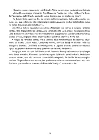 21
- Ela votou contra a cassação do Luiz Estevão. Votou mesmo, e por motivos impublicáveis.
Heloísa Helena reagiu, chamando José Dirceu de “ladrão dos cofres públicos” e de an-
dar “passeando pelo Brasil e gastando todo o dinheiro que ele roubou do povo”:
- Se durante toda a carreira dele de homem público medíocre e ladrão ele cometeu inú-
meros atos que certamente não podem ser publicados, eu, como mulher trabalhadora, nunca
fui capaz de nenhum ato impublicável.
Em 2009, a Polícia Federal desencadeou a Operação Boi Barrica e indiciou Fernando
Sarney, filho do presidente do Senado, José Sarney (PMDB-AP), um dos maiores aliados de
Lula. Fernando Sarney foi acusado de montar um esquema para desviar dinheiro público
usando a Valec, empresa estatal encarregada de construir a ferrovia Norte-Sul.
A relação de Fernando Sarney com a Valec se dava por intermédio do diretor de Enge-
nharia da estatal, Ulisses Assad. Uma parte da obra, no valor de R$ 45 milhões, teria sido
entregue à Lupama. Conforme as investigações, a Lupama era uma empresa de fachada
ligada ao grupo de Fernando Sarney para desviar dinheiro da ferrovia.
Para pagar pelos serviços de Ulisses Assad, Fernando Sarney teria mandado propina por
meio de seu motorista. Uma mala de dinheiro seguiu de Brasília para São Paulo. Os federais
estavam na cola, mas não contaram com o zelador do prédio da família Sarney na capital
paulista. Ele percebeu a movimentação e ajudou o motorista a entrar escondido com a mala
dentro do porta-malas de um carro de Fernando Sarney. O homem se safou.
 