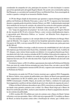 192
coordenador da campanha de Lula, participou do encontro. O valor da doação é o mesmo
que já fora apontado pelo advogado Rogério Buratti. De acordo com a testemunha sigilosa,
Ralf Barquete, ex-secretário da Fazenda de Palocci em Ribeirão Preto, ficou encarregado de
receber a quantia e entregá-la ao tesoureiro Delúbio Soares.
A CPI dos Bingos dispõe de documentos que apontam a suposta drenagem de dinheiro
público da Prefeitura de Ribeirão Preto para o caixa 2 do PT. O esquema teria funcionado
durante a segunda gestão do prefeito Antonio Palocci, em 2002. A administração municipal
fazia medições de serviços de varrição e de coleta de lixo acima do efetivamente realizado,
e pagava a mais à empreiteira Leão Leão. O dinheiro voltava depois ao PT, “por fora”.
Um “mapa do pagamento de propinas” da Leão Leão, acusada por Rogério Buratti
de dar mesada de R$ 50 mil a Antonio Palocci, como veremos detalhadamente depois,
é apreendido pelo Ministério Público: os “acertos” em Ribeirão Preto chegavam a
R$ 226 mil mensais.
Uma das medições suspeitas é a da varrição diária de 48 quilômetros do Bosque Muni-
cipal de Ribeirão. Um exagero. A coleta de lixo hospitalar apresentou despesas suspeitas.
Em janeiro de 2002, o serviço custou R$ 43 mil. Em março do mesmo ano, pulou para mais
de R$ 200 mil.
O Ministério Público investiga a saída de recursos da contabilidade da Leão Leão para
três empresas que forneciam notas fiscais frias, simulando vendas à Leão Leão.Aanálise de
331 cheques, cujos valores foram sacados em dinheiro vivo na agência bancária que funci-
ona dentro da Leão Leão, mostrou retiradas de R$ 2,8 milhões feitas pelas três empresas. Os
promotores acreditam que o dinheiro era usado para pagar propinas. Eles apuraram que as
empresas ficavam com 2% do valor das notas frias. O grosso do dinheiro saiu da Leão Leão
em carro-forte.
Os números batem: os R$ 2,8 milhões supostamente desviados da Prefeitura de Ribeirão
Preto, por meio de vendas fictícias atestadas por notas fiscais frias, em todo o ano de 2002,
correspondem a 12 pagamentos mensais de R$ 226 mil, o suposto custo mensal da corrupção
na Prefeitura de Palocci.
Documentos em poder da CPI dos Correios mostram que a agência DNA Propaganda,
de Marcos Valério, usou contrato de publicidade com o Banco do Brasil como garantia para
obter empréstimos de R$ 29 milhões junto ao Banco Rural, em benefício das empresas
SMPB Comunicação e Graffiti. Depois, de acordo com Valério, o dinheiro foi usado para
fazer pagamentos a políticos da base aliada do governo Lula, dentro do esquema de caixa 2.
O Banco do Brasil informou desconhecer que a DNA concretizou as operações financei-
ras dando como garantia contratos com a estatal. Já o Banco Rural alega que o Banco do
Brasil foi notificado pela DNA, inclusive para transferir ao Rural os pagamentos decorren-
tes do contrato de publicidade.
A DNA recebeu R$ 150 milhões por meio de contrato com o Banco do Brasil. Seriam
referentes a serviços prestados. Mais: a DNA não teria repassado R$ 37,6 milhões ao Banco
do Brasil, ao deixar de prestar contas sobre a bonificação de volume, que é obtida com a
 