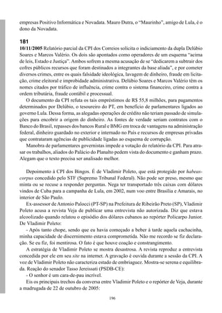 196
empresas Positivo Informática e Novadata. Mauro Dutra, o “Maurinho”, amigo de Lula, é o
dono da Novadata.
181
10/11/2005 Relatório parcial da CPI dos Correios solicita o indiciamento da dupla Delúbio
Soares e Marcos Valério. Os dois são apontados como operadores de um esquema “acima
de leis, Estado e Justiça”. Ambos sofrem a mesma acusação de se “dedicarem a subtrair dos
cofres públicos recursos que foram destinados a integrantes da base aliada”, e por cometer
diversos crimes, entre os quais falsidade ideológica, lavagem de dinheiro, fraude em licita-
ção, crime eleitoral e improbidade administrativa. Delúbio Soares e Marcos Valério têm os
nomes citados por tráfico de influência, crime contra o sistema financeiro, crime contra a
ordem tributária, fraude contábil e processual.
O documento da CPI refuta os tais empréstimos de R$ 55,8 milhões, para pagamentos
determinados por Delúbio, o tesoureiro do PT, em benefício de parlamentares ligados ao
governo Lula. Dessa forma, as alegadas operações de crédito não teriam passado de simula-
ções para encobrir a origem do dinheiro. As fontes de verdade seriam contratos com o
Banco do Brasil, repasses dos bancos Rural e BMG em troca de vantagens na administração
federal, dinheiro guardado no exterior e internado no País e recursos de empresas privadas
que contrataram agências de publicidade ligadas ao esquema de corrupção.
Manobra de parlamentares governistas impede a votação do relatório da CPI. Para atra-
sar os trabalhos, aliados do Palácio do Planalto pedem vista do documento e ganham prazo.
Alegam que o texto precisa ser analisado melhor.
Depoimento à CPI dos Bingos. É de Vladimir Poleto, que está protegido por habeas-
corpus concedido pelo STF (Supremo Tribunal Federal). Não pode ser preso, mesmo que
minta ou se recuse a responder perguntas. Nega ter transportado três caixas com dólares
vindos de Cuba para a campanha de Lula, em 2002, num voo entre Brasília e Amarais, no
interior de São Paulo.
Ex-assessor de Antonio Palocci (PT-SP) na Prefeitura de Ribeirão Preto (SP), Vladimir
Poleto acusa a revista Veja de publicar uma entrevista não autorizada. Diz que estava
alcoolizado quando relatou o episódio dos dólares cubanos ao repórter Policarpo Junior.
De Vladimir Poleto:
- Após tanto chope, sendo que eu havia começado a beber à tarde aquela cachacinha,
minha capacidade de discernimento estava comprometida. Não me recordo se fiz declara-
ção. Se eu fiz, foi mentirosa. O fato é que houve coação e constrangimento.
A estratégia de Vladimir Poleto se mostra desastrosa. A revista reproduz a entrevista
concedida por ele em seu site na internet. A gravação é ouvida durante a sessão da CPI. A
voz de Vladimir Poleto não caracteriza estado de embriaguez. Mostra-se serena e equilibra-
da. Reação do senador Tasso Jereissati (PSDB-CE):
- O senhor é um cara-de-pau incrível.
Eis os principais trechos da conversa entre Vladimir Poleto e o repórter de Veja, durante
a madrugada de 22 de outubro de 2005:
 