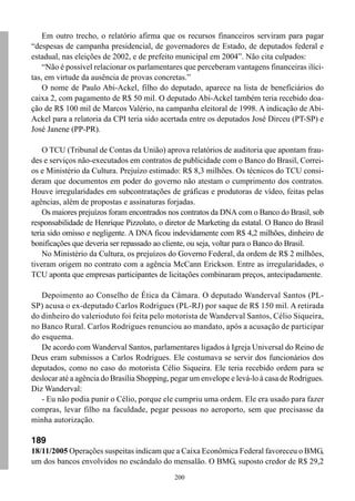 200
Em outro trecho, o relatório afirma que os recursos financeiros serviram para pagar
“despesas de campanha presidencial, de governadores de Estado, de deputados federal e
estadual, nas eleições de 2002, e de prefeito municipal em 2004”. Não cita culpados:
“Não é possível relacionar os parlamentares que perceberam vantagens financeiras ilíci-
tas, em virtude da ausência de provas concretas.”
O nome de Paulo Abi-Ackel, filho do deputado, aparece na lista de beneficiários do
caixa 2, com pagamento de R$ 50 mil. O deputado Abi-Ackel também teria recebido doa-
ção de R$ 100 mil de Marcos Valério, na campanha eleitoral de 1998. A indicação de Abi-
Ackel para a relatoria da CPI teria sido acertada entre os deputados José Dirceu (PT-SP) e
José Janene (PP-PR).
O TCU (Tribunal de Contas da União) aprova relatórios de auditoria que apontam frau-
des e serviços não-executados em contratos de publicidade com o Banco do Brasil, Correi-
os e Ministério da Cultura. Prejuízo estimado: R$ 8,3 milhões. Os técnicos do TCU consi-
deram que documentos em poder do governo não atestam o cumprimento dos contratos.
Houve irregularidades em subcontratações de gráficas e produtoras de vídeo, feitas pelas
agências, além de propostas e assinaturas forjadas.
Os maiores prejuízos foram encontrados nos contratos da DNA com o Banco do Brasil, sob
responsabilidade de Henrique Pizzolato, o diretor de Marketing da estatal. O Banco do Brasil
teria sido omisso e negligente. A DNA ficou indevidamente com R$ 4,2 milhões, dinheiro de
bonificações que deveria ser repassado ao cliente, ou seja, voltar para o Banco do Brasil.
No Ministério da Cultura, os prejuízos do Governo Federal, da ordem de R$ 2 milhões,
tiveram origem no contrato com a agência McCann Erickson. Entre as irregularidades, o
TCU aponta que empresas participantes de licitações combinaram preços, antecipadamente.
Depoimento ao Conselho de Ética da Câmara. O deputado Wanderval Santos (PL-
SP) acusa o ex-deputado Carlos Rodrigues (PL-RJ) por saque de R$ 150 mil. A retirada
do dinheiro do valerioduto foi feita pelo motorista de Wanderval Santos, Célio Siqueira,
no Banco Rural. Carlos Rodrigues renunciou ao mandato, após a acusação de participar
do esquema.
De acordo com Wanderval Santos, parlamentares ligados à Igreja Universal do Reino de
Deus eram submissos a Carlos Rodrigues. Ele costumava se servir dos funcionários dos
deputados, como no caso do motorista Célio Siqueira. Ele teria recebido ordem para se
deslocar até a agência do Brasília Shopping, pegar um envelope e levá-lo à casa de Rodrigues.
Diz Wanderval:
- Eu não podia punir o Célio, porque ele cumpriu uma ordem. Ele era usado para fazer
compras, levar filho na faculdade, pegar pessoas no aeroporto, sem que precisasse da
minha autorização.
189
18/11/2005 Operações suspeitas indicam que a Caixa Econômica Federal favoreceu o BMG,
um dos bancos envolvidos no escândalo do mensalão. O BMG, suposto credor de R$ 29,2
 