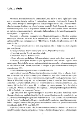 22
Lula, o chefe
O Palácio do Planalto bem que tentou abafar, mas desde o início o presidente Lula
esteve no centro da crise política. O escândalo do mensalão eclodiu em 14 de maio de
2005, com a divulgação de uma gravação clandestina pela revista Veja. Maurício Mari-
nho, funcionário dos Correios, pôs no bolso do paletó R$ 3 mil. Propina. De cara, a evi-
dente vinculação do PTB ao esquema de corrupção. Os Correios eram área de influência
do partido, uma das agremiações integrantes da base aliada do Governo Federal, capita-
neada pelo PT, a legenda de Lula.
Enquanto os telejornais escancaravam a fita com as imagens de Maurício Marinho
enfiando o dinheiro no bolso, Lula apressava-se em defender o deputado Roberto
Jefferson (RJ), presidente nacional do PTB. Palavras de Lula, alto e bom som, em 17 de
maio de 2005:
- Precisamos ter solidariedade com os parceiros, não se pode condenar ninguém
por antecipação.
Lula se pronunciou durante almoço com aliados. O presidente insistiu:
- Parceria é parceria. Tem de ter solidariedade.
E arrematou, para não deixar dúvidas:
- Essa é a hora em que Roberto Jefferson vai saber quem é amigo dele e quem não é.
Lula estava preocupado. Recorda-se que, alguns meses antes, dissera a seguinte frase
endereçada a Roberto Jefferson, em meio ao noticiário que especulava sobre um pagamento
de R$ 10 milhões do PT ao PTB, com vistas a “comprar” o apoio dos trabalhistas às eleições
municipais de 2004:
- Eu te daria um cheque em branco e dormiria tranquilo.
A gravação de Maurício Marinho trouxe outras complicações. Como se sabe, ele desan-
dou a conversar com os interlocutores que o subornavam, sem saber que estava sendo gra-
vado. O funcionário dos Correios mencionou uma empresa, a Novadata, pertencente a Mauro
Dutra, o “Maurinho”, amigo de Lula havia mais de 20 anos. A Novadata fornecia computa-
dores para o Governo Federal.Apenas nos dois anos e meio da primeira administração Lula,
faturou R$ 284,5 milhões, sendo R$ 110 milhões em contratos com a Caixa Econômica
Federal, R$ 100 milhões em contratos de locação de 27.500 computadores para a Petrobras
e R$ 16,2 milhões em vendas aos Correios.
Aqui uma pausa, para registrar: Lula passou o réveillon de 2001 na mansão de Mauro
Dutra em Búzios, no badalado litoral do Rio. O mesmo Maurinho que fez contribuições ao
PT, arrecadou dinheiro para o partido e emprestou avião a Lula. Na fita, Maurício Marinho
fala de “acertos” em licitações. Descreve manobra da Novadata para superfaturar computa-
dores. Aempresa tentou fazer o preço de cada computador vendido ao governo dar um salto
injustificado, de R$ 3.700 para R$ 6.000.
Logo nos primeiros dias da crise, Lula trabalhou abertamente contra a ideia de se criar
uma CPI para investigar a corrupção nos Correios. Foi decisão de governo: a administração
 
