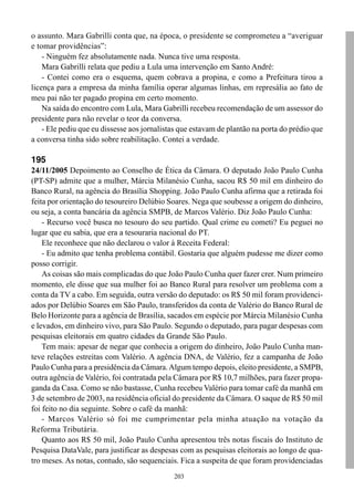 203
o assunto. Mara Gabrilli conta que, na época, o presidente se comprometeu a “averiguar
e tomar providências”:
- Ninguém fez absolutamente nada. Nunca tive uma resposta.
Mara Gabrilli relata que pediu a Lula uma intervenção em Santo André:
- Contei como era o esquema, quem cobrava a propina, e como a Prefeitura tirou a
licença para a empresa da minha família operar algumas linhas, em represália ao fato de
meu pai não ter pagado propina em certo momento.
Na saída do encontro com Lula, Mara Gabrilli recebeu recomendação de um assessor do
presidente para não revelar o teor da conversa.
- Ele pediu que eu dissesse aos jornalistas que estavam de plantão na porta do prédio que
a conversa tinha sido sobre reabilitação. Contei a verdade.
195
24/11/2005 Depoimento ao Conselho de Ética da Câmara. O deputado João Paulo Cunha
(PT-SP) admite que a mulher, Márcia Milanésio Cunha, sacou R$ 50 mil em dinheiro do
Banco Rural, na agência do Brasília Shopping. João Paulo Cunha afirma que a retirada foi
feita por orientação do tesoureiro Delúbio Soares. Nega que soubesse a origem do dinheiro,
ou seja, a conta bancária da agência SMPB, de Marcos Valério. Diz João Paulo Cunha:
- Recurso você busca no tesouro do seu partido. Qual crime eu cometi? Eu peguei no
lugar que eu sabia, que era a tesouraria nacional do PT.
Ele reconhece que não declarou o valor à Receita Federal:
- Eu admito que tenha problema contábil. Gostaria que alguém pudesse me dizer como
posso corrigir.
As coisas são mais complicadas do que João Paulo Cunha quer fazer crer. Num primeiro
momento, ele disse que sua mulher foi ao Banco Rural para resolver um problema com a
conta da TV a cabo. Em seguida, outra versão do deputado: os R$ 50 mil foram providenci-
ados por Delúbio Soares em São Paulo, transferidos da conta de Valério do Banco Rural de
Belo Horizonte para a agência de Brasília, sacados em espécie por Márcia Milanésio Cunha
e levados, em dinheiro vivo, para São Paulo. Segundo o deputado, para pagar despesas com
pesquisas eleitorais em quatro cidades da Grande São Paulo.
Tem mais: apesar de negar que conhecia a origem do dinheiro, João Paulo Cunha man-
teve relações estreitas com Valério. A agência DNA, de Valério, fez a campanha de João
Paulo Cunha para a presidência da Câmara.Algum tempo depois, eleito presidente, a SMPB,
outra agência de Valério, foi contratada pela Câmara por R$ 10,7 milhões, para fazer propa-
ganda da Casa. Como se não bastasse, Cunha recebeu Valério para tomar café da manhã em
3 de setembro de 2003, na residência oficial do presidente da Câmara. O saque de R$ 50 mil
foi feito no dia seguinte. Sobre o café da manhã:
- Marcos Valério só foi me cumprimentar pela minha atuação na votação da
Reforma Tributária.
Quanto aos R$ 50 mil, João Paulo Cunha apresentou três notas fiscais do Instituto de
Pesquisa DataVale, para justificar as despesas com as pesquisas eleitorais ao longo de qua-
tro meses. As notas, contudo, são sequenciais. Fica a suspeita de que foram providenciadas
 