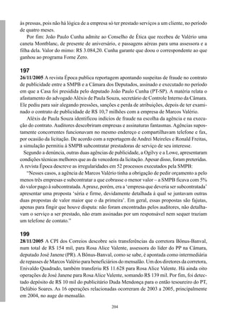 204
às pressas, pois não há lógica de a empresa só ter prestado serviços a um cliente, no período
de quatro meses.
Por fim: João Paulo Cunha admite ao Conselho de Ética que recebeu de Valério uma
caneta Montblanc, de presente de aniversário, e passagens aéreas para uma assessora e a
filha dela. Valor do mimo: R$ 3.084,20. Cunha garante que doou o correspondente ao que
ganhou ao programa Fome Zero.
197
26/11/2005 A revista Época publica reportagem apontando suspeitas de fraude no contrato
de publicidade entre a SMPB e a Câmara dos Deputados, assinado e executado no período
em que a Casa foi presidida pelo deputado João Paulo Cunha (PT-SP). A matéria relata o
afastamento do advogadoAléxis de Paula Souza, secretário de Controle Interno da Câmara.
Ele pediu para sair alegando pressões, sanções e perda de atribuições, depois de ter exami-
nado o contrato de publicidade de R$ 10,7 milhões com a empresa de Marcos Valério.
Aléxis de Paula Souza identificou indícios de fraude na escolha da agência e na execu-
ção do contrato. Auditores descobriram empresas e assinaturas fantasmas. Agências supos-
tamente concorrentes funcionavam no mesmo endereço e compartilhavam telefone e fax,
por ocasião da licitação. De acordo com a reportagem de Andrei Meireles e Ronald Freitas,
a simulação permitiu à SMPB subcontratar prestadoras de serviço de seu interesse.
Segundo a denúncia, outras duas agências de publicidade, a Ogilvy e a Lowe, apresentaram
condições técnicas melhores que as da vencedora da licitação.Apesar disso, foram preteridas.
A revista Época descreve as irregularidades em 52 processos executados pela SMPB:
“Nesses casos, a agência de Marcos Valério tinha a obrigação de pedir orçamento a pelo
menos três empresas e subcontratar a que cobrasse o menor valor – a SMPB ficava com 5%
do valor pago à subcontratada.Apraxe, porém, era a ‘empresa que deveria ser subcontratada’
apresentar uma proposta ‘séria e firme, devidamente detalhada à qual se juntavam outras
duas propostas de valor maior que o da primeira’. Em geral, essas propostas são fajutas,
apenas para fingir que houve disputa: não foram encontradas pelos auditores, não detalha-
vam o serviço a ser prestado, não eram assinadas por um responsável nem sequer traziam
um telefone de contato.”
199
28/11/2005 A CPI dos Correios descobre seis transferências da corretora Bônus-Banval,
num total de R$ 154 mil, para Rosa Alice Valente, assessora do líder do PP na Câmara,
deputado José Janene (PR). A Bônus-Banval, como se sabe, é apontada como intermediária
de repasses de MarcosValério para beneficiários do mensalão. Um dos diretores da corretora,
Enivaldo Quadrado, também transferiu R$ 11.628 para Rosa Alice Valente. Há ainda oito
operações de José Janene para Rosa Alice Valente, somando R$ 139 mil. Por fim, foi detec-
tado depósito de R$ 10 mil do publicitário Duda Mendonça para o então tesoureiro do PT,
Delúbio Soares. As 16 operações relacionadas ocorreram de 2003 a 2005, principalmente
em 2004, no auge do mensalão.
 