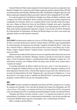 205
O jornal Folha de S.Paulo noticia suspeita de favorecimento do governo ao empresário José
Roberto Colnaghi. Ele é o dono do avião Citation usado pelo ministro Antonio Palocci (PT-SP)
em deslocamentos entre Brasília e Ribeirão Preto (SP). José Roberto Colnaghi é dono do avião
Seneca usado para transportar dólares que teriam vindo de Cuba à campanha do PT em 2002.
Já se sabe do negócio de José Roberto Colnaghi com o Banco do Brasil, mediante o qual
a empresa Soft Micro Informática fechou contrato milionário para instalar programas de
computador em Tocantins. Desta vez, o repórter Mario Cesar Carvalho relata nova opera-
ção com o Banco do Brasil em favor de José Roberto Colnaghi, pela qual a Asperbrás,
também de propriedade de Colnaghi, foi beneficiada com financiamento de US$ 8,5 mi-
lhões, para exportar equipamentos agrícolas a Angola. A taxa de juros do Proex (Programa
de Financiamento às Exportações, do Banco do Brasil) chega a ser cinco vezes menor que
operação similar em rede bancária comercial.
200
29/11/2005 Em depoimento repleto de evasivas à CPI dos Bingos, Ademirson Ariosvaldo
da Silva, secretário particular do ministro Antonio Palocci (PT-SP), nega irregularidades
no relacionamento de integrantes da chamada “república de Ribeirão Preto”, todos liga-
dos a Antonio Palocci. Ademirson Ariosvaldo da Silva convive com Palocci há 18 anos.
Nomes citados: Rogério Buratti, Vladimir Poleto, Juscelino Dourado e Ralf Barquete,
morto em 2004.
AdemirsonAriosvaldo da Silva desconversa ao ser inquirido sobre dezenas de conversas
telefônicas mantidas com Buratti e Barquete, durante o período da renovação do contrato
entre a Caixa Econômica Federal e a multinacional Gtech. Indagado a respeito de 1.411
telefonemas trocados com Vladimir Poleto em pouco mais de dois anos, resume tudo a
“assuntos de amigos”.
O secretário particular de Palocci admite ter ido nove vezes à “casa dos prazeres”, o
imóvel alugado por Vladimir Poleto no Lago Sul, em Brasília. Nega que o endereço serviu
para empresários fazerem lobby, a fim de obter negócios no governo Lula.Ademirson ocul-
ta nomes de frequentadores do local. Tampouco diz o que fazia por lá. Registra-se: a “casa
dos prazeres” era o lugar em que a “república de Ribeirão Preto” se divertia com garotas de
programa. Antonio Palocci iria cair em consequência disso.
201
30/11/2005 Cassado o mandato do deputado José Dirceu (PT-SP), acusado de ser o mentor
do esquema do mensalão. Com a decisão do plenário da Câmara dos Deputados, por 293
votos a favor e 192 contra, o ex-ministro da Casa Civil, homem-forte do PT e do governo
Lula, fica inelegível até 2015. Comentário do jornalista Rogério Gentile, na Folha de S.Paulo:
“Imaginar que Dirceu articulou sozinho o caixa 2 e o esquema da compra de votos de
parlamentares e de partidos, sem o conhecimento do presidente, é pior do que acreditar que
o tesoureiro Delúbio Soares agiu por conta própria, sem o conhecimento de Dirceu.”
Sobre a relação Lula/José Dirceu:
 