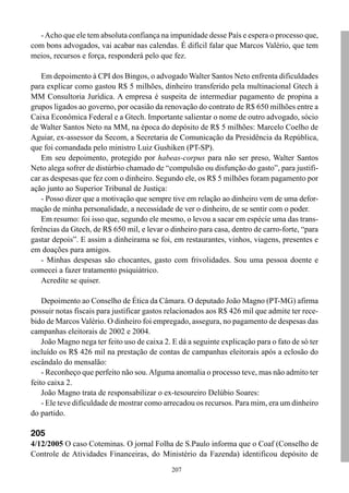 207
-Acho que ele tem absoluta confiança na impunidade desse País e espera o processo que,
com bons advogados, vai acabar nas calendas. É difícil falar que Marcos Valério, que tem
meios, recursos e força, responderá pelo que fez.
Em depoimento à CPI dos Bingos, o advogado Walter Santos Neto enfrenta dificuldades
para explicar como gastou R$ 5 milhões, dinheiro transferido pela multinacional Gtech à
MM Consultoria Jurídica. A empresa é suspeita de intermediar pagamento de propina a
grupos ligados ao governo, por ocasião da renovação do contrato de R$ 650 milhões entre a
Caixa Econômica Federal e a Gtech. Importante salientar o nome de outro advogado, sócio
de Walter Santos Neto na MM, na época do depósito de R$ 5 milhões: Marcelo Coelho de
Aguiar, ex-assessor da Secom, a Secretaria de Comunicação da Presidência da República,
que foi comandada pelo ministro Luiz Gushiken (PT-SP).
Em seu depoimento, protegido por habeas-corpus para não ser preso, Walter Santos
Neto alega sofrer de distúrbio chamado de “compulsão ou disfunção do gasto”, para justifi-
car as despesas que fez com o dinheiro. Segundo ele, os R$ 5 milhões foram pagamento por
ação junto ao Superior Tribunal de Justiça:
- Posso dizer que a motivação que sempre tive em relação ao dinheiro vem de uma defor-
mação de minha personalidade, a necessidade de ver o dinheiro, de se sentir com o poder.
Em resumo: foi isso que, segundo ele mesmo, o levou a sacar em espécie uma das trans-
ferências da Gtech, de R$ 650 mil, e levar o dinheiro para casa, dentro de carro-forte, “para
gastar depois”. E assim a dinheirama se foi, em restaurantes, vinhos, viagens, presentes e
em doações para amigos.
- Minhas despesas são chocantes, gasto com frivolidades. Sou uma pessoa doente e
comecei a fazer tratamento psiquiátrico.
Acredite se quiser.
Depoimento ao Conselho de Ética da Câmara. O deputado João Magno (PT-MG) afirma
possuir notas fiscais para justificar gastos relacionados aos R$ 426 mil que admite ter rece-
bido de Marcos Valério. O dinheiro foi empregado, assegura, no pagamento de despesas das
campanhas eleitorais de 2002 e 2004.
João Magno nega ter feito uso de caixa 2. E dá a seguinte explicação para o fato de só ter
incluído os R$ 426 mil na prestação de contas de campanhas eleitorais após a eclosão do
escândalo do mensalão:
- Reconheço que perfeito não sou.Alguma anomalia o processo teve, mas não admito ter
feito caixa 2.
João Magno trata de responsabilizar o ex-tesoureiro Delúbio Soares:
- Ele teve dificuldade de mostrar como arrecadou os recursos. Para mim, era um dinheiro
do partido.
205
4/12/2005 O caso Coteminas. O jornal Folha de S.Paulo informa que o Coaf (Conselho de
Controle de Atividades Financeiras, do Ministério da Fazenda) identificou depósito de
 