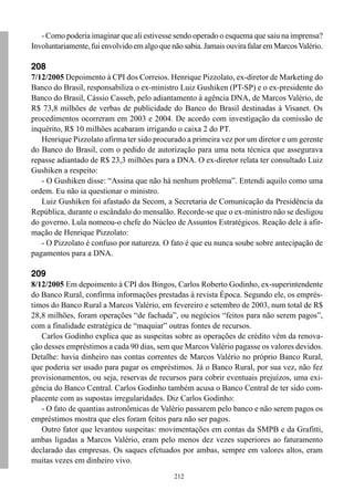 212
- Como poderia imaginar que ali estivesse sendo operado o esquema que saiu na imprensa?
Involuntariamente, fui envolvido em algo que não sabia. Jamais ouvira falar em MarcosValério.
208
7/12/2005 Depoimento à CPI dos Correios. Henrique Pizzolato, ex-diretor de Marketing do
Banco do Brasil, responsabiliza o ex-ministro Luiz Gushiken (PT-SP) e o ex-presidente do
Banco do Brasil, Cássio Casseb, pelo adiantamento à agência DNA, de Marcos Valério, de
R$ 73,8 milhões de verbas de publicidade do Banco do Brasil destinadas à Visanet. Os
procedimentos ocorreram em 2003 e 2004. De acordo com investigação da comissão de
inquérito, R$ 10 milhões acabaram irrigando o caixa 2 do PT.
Henrique Pizzolato afirma ter sido procurado a primeira vez por um diretor e um gerente
do Banco do Brasil, com o pedido de autorização para uma nota técnica que assegurava
repasse adiantado de R$ 23,3 milhões para a DNA. O ex-diretor relata ter consultado Luiz
Gushiken a respeito:
- O Gushiken disse: “Assina que não há nenhum problema”. Entendi aquilo como uma
ordem. Eu não ia questionar o ministro.
Luiz Gushiken foi afastado da Secom, a Secretaria de Comunicação da Presidência da
República, durante o escândalo do mensalão. Recorde-se que o ex-ministro não se desligou
do governo. Lula nomeou-o chefe do Núcleo de Assuntos Estratégicos. Reação dele à afir-
mação de Henrique Pizzolato:
- O Pizzolato é confuso por natureza. O fato é que eu nunca soube sobre antecipação de
pagamentos para a DNA.
209
8/12/2005 Em depoimento à CPI dos Bingos, Carlos Roberto Godinho, ex-superintendente
do Banco Rural, confirma informações prestadas à revista Época. Segundo ele, os emprés-
timos do Banco Rural a Marcos Valério, em fevereiro e setembro de 2003, num total de R$
28,8 milhões, foram operações “de fachada”, ou negócios “feitos para não serem pagos”,
com a finalidade estratégica de “maquiar” outras fontes de recursos.
Carlos Godinho explica que as suspeitas sobre as operações de crédito vêm da renova-
ção desses empréstimos a cada 90 dias, sem que Marcos Valério pagasse os valores devidos.
Detalhe: havia dinheiro nas contas correntes de Marcos Valério no próprio Banco Rural,
que poderia ser usado para pagar os empréstimos. Já o Banco Rural, por sua vez, não fez
provisionamentos, ou seja, reservas de recursos para cobrir eventuais prejuízos, uma exi-
gência do Banco Central. Carlos Godinho também acusa o Banco Central de ter sido com-
placente com as supostas irregularidades. Diz Carlos Godinho:
- O fato de quantias astronômicas de Valério passarem pelo banco e não serem pagos os
empréstimos mostra que eles foram feitos para não ser pagos.
Outro fator que levantou suspeitas: movimentações em contas da SMPB e da Grafitti,
ambas ligadas a Marcos Valério, eram pelo menos dez vezes superiores ao faturamento
declarado das empresas. Os saques efetuados por ambas, sempre em valores altos, eram
muitas vezes em dinheiro vivo.
 