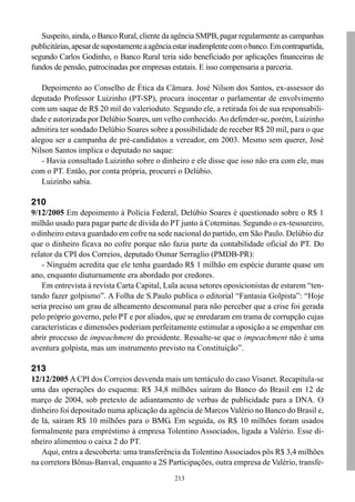 213
Suspeito, ainda, o Banco Rural, cliente da agência SMPB, pagar regularmente as campanhas
publicitárias,apesardesupostamenteaagênciaestarinadimplentecomobanco.Emcontrapartida,
segundo Carlos Godinho, o Banco Rural teria sido beneficiado por aplicações financeiras de
fundos de pensão, patrocinadas por empresas estatais. E isso compensaria a parceria.
Depoimento ao Conselho de Ética da Câmara. José Nilson dos Santos, ex-assessor do
deputado Professor Luizinho (PT-SP), procura inocentar o parlamentar de envolvimento
com um saque de R$ 20 mil do valerioduto. Segundo ele, a retirada foi de sua responsabili-
dade e autorizada por Delúbio Soares, um velho conhecido.Ao defender-se, porém, Luizinho
admitira ter sondado Delúbio Soares sobre a possibilidade de receber R$ 20 mil, para o que
alegou ser a campanha de pré-candidatos a vereador, em 2003. Mesmo sem querer, José
Nilson Santos implica o deputado no saque:
- Havia consultado Luizinho sobre o dinheiro e ele disse que isso não era com ele, mas
com o PT. Então, por conta própria, procurei o Delúbio.
Luizinho sabia.
210
9/12/2005 Em depoimento à Polícia Federal, Delúbio Soares é questionado sobre o R$ 1
milhão usado para pagar parte de dívida do PT junto à Coteminas. Segundo o ex-tesoureiro,
o dinheiro estava guardado em cofre na sede nacional do partido, em São Paulo. Delúbio diz
que o dinheiro ficava no cofre porque não fazia parte da contabilidade oficial do PT. Do
relator da CPI dos Correios, deputado Osmar Serraglio (PMDB-PR):
- Ninguém acredita que ele tenha guardado R$ 1 milhão em espécie durante quase um
ano, enquanto diuturnamente era abordado por credores.
Em entrevista à revista Carta Capital, Lula acusa setores oposicionistas de estarem “ten-
tando fazer golpismo”. A Folha de S.Paulo publica o editorial “Fantasia Golpista”: “Hoje
seria preciso um grau de alheamento descomunal para não perceber que a crise foi gerada
pelo próprio governo, pelo PT e por aliados, que se enredaram em trama de corrupção cujas
características e dimensões poderiam perfeitamente estimular a oposição a se empenhar em
abrir processo de impeachment do presidente. Ressalte-se que o impeachment não é uma
aventura golpista, mas um instrumento previsto na Constituição”.
213
12/12/2005 ACPI dos Correios desvenda mais um tentáculo do caso Visanet. Recapitula-se
uma das operações do esquema: R$ 34,8 milhões saíram do Banco do Brasil em 12 de
março de 2004, sob pretexto de adiantamento de verbas de publicidade para a DNA. O
dinheiro foi depositado numa aplicação da agência de Marcos Valério no Banco do Brasil e,
de lá, saíram R$ 10 milhões para o BMG. Em seguida, os R$ 10 milhões foram usados
formalmente para empréstimo à empresa Tolentino Associados, ligada a Valério. Esse di-
nheiro alimentou o caixa 2 do PT.
Aqui, entra a descoberta: uma transferência da TolentinoAssociados pôs R$ 3,4 milhões
na corretora Bônus-Banval, enquanto a 2S Participações, outra empresa de Valério, transfe-
 