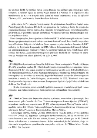 214
riu um total de R$ 3,2 milhões para a Bônus-Banval, cujo dinheiro era operado por outra
corretora, a Natimar, ligada ao doleiro Najun Turner. E a Natimar foi a responsável pela
transferência de R$ 578 mil para uma conta do Rural International Bank, da offshore
Discovery SPL, um braço do Banco Rural nas Bahamas.
A Secretaria de Previdência Complementar, do Ministério da Previdência Social, autua
Paulo Figueiredo, ligado ao PC do B e ex-presidente da Nucleos, o fundo de pensão das
empresas estatais de energia nuclear. Ele é acusado por irregularidades cometidas durante o
governo Lula. Figueiredo e dois ex-diretores da Nucleos haviam sido denunciados por cau-
sar prejuízos ao fundo.
Numa das operações, houve perdas avaliadas em R$ 7,1 milhões em aplicações no Banco
Santos, que posteriormente sofreu intervenção do Banco Central. Teria havido imperícia e
imprudência dos dirigentes da Núcleos. Outro suposto prejuízo, também da ordem de R$ 7
milhões, foi decorrente de operação na BM&F (Bolsa de Mercadorias & Futuros). Faltari-
am análises prévias dos riscos envolvidos. As suspeitas vieram da baixa rentabilidade apre-
sentada pelo fundo. Auditoria externa apontou prejuízos de até R$ 22,7 milhões em opera-
ções da Nucleos com títulos públicos, em 2004 e 2005.
214
13/12/2005 Em depoimento ao Conselho de Ética da Câmara, o deputado Wanderval Santos
(PL-SP), acusado de receber R$ 150 mil do valerioduto, responsabiliza o ex-deputado Carlos
Rodrigues (PL-RJ) pelo saque. Wanderval Santos admite ter sido sócio de Carlos Rodrigues
em empresas radiofônicas. Carlos Rodrigues renunciou ao mandato de deputado federal em
consequência do escândalo do mensalão. Segundo Wanderval, o saque foi efetuado por seu
motorista, a mando de Carlos Rodrigues, em dezembro de 2003. Wanderval reitera que
Rodrigues tinha ingerência sobre assuntos de deputados ligados à Igreja Universal do Reino
de Deus. Diz Wanderval:
- Ele não era somente nosso orientador político, mas nosso orientador espiritual. Nunca
pensamos que pudesse usar nossos funcionários para se locupletar pessoalmente.
215
14/12/2005 A Câmara dos Deputados absolve o primeiro mensaleiro, cuja cassação fora
recomendada pelo Conselho de Ética. Trata-se do deputado Romeu Queiroz (PTB-MG),
acusado de mandar um assessor sacar R$ 350 mil do esquema de Marcos Valério, e de ter
recebido outros R$ 102 mil, “não-contabilizados”, da empresa siderúrgica Usiminas, por
intermédio da SMPB, agência de publicidade de Marcos Valério.
Em votação secreta, Romeu Queiroz obtém vitória folgada, com 250 votos contra a
cassação. Outros 162 deputados votam pela perda do mandato. Há 22 abstenções, oito
votos brancos e um nulo. Em sua defesa, Romeu Queiroz afirma que os R$ 350 mil
foram retirados sem o seu conhecimento. Sobre a contribuição da Usiminas, alega ter
sido usada integralmente para financiar campanhas eleitorais do PTB em Minas Gerais,
em 2004. Diz Queiroz:
 