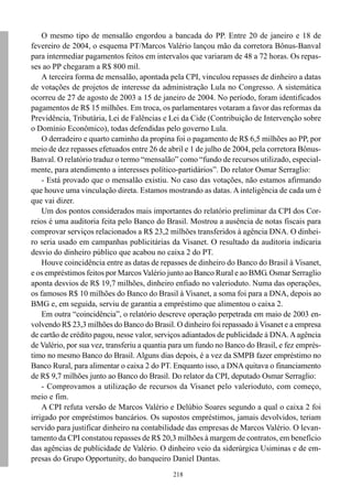 218
O mesmo tipo de mensalão engordou a bancada do PP. Entre 20 de janeiro e 18 de
fevereiro de 2004, o esquema PT/Marcos Valério lançou mão da corretora Bônus-Banval
para intermediar pagamentos feitos em intervalos que variaram de 48 a 72 horas. Os repas-
ses ao PP chegaram a R$ 800 mil.
A terceira forma de mensalão, apontada pela CPI, vinculou repasses de dinheiro a datas
de votações de projetos de interesse da administração Lula no Congresso. A sistemática
ocorreu de 27 de agosto de 2003 a 15 de janeiro de 2004. No período, foram identificados
pagamentos de R$ 15 milhões. Em troca, os parlamentares votaram a favor das reformas da
Previdência, Tributária, Lei de Falências e Lei da Cide (Contribuição de Intervenção sobre
o Domínio Econômico), todas defendidas pelo governo Lula.
O derradeiro e quarto caminho da propina foi o pagamento de R$ 6,5 milhões ao PP, por
meio de dez repasses efetuados entre 26 de abril e 1 de julho de 2004, pela corretora Bônus-
Banval. O relatório traduz o termo “mensalão” como “fundo de recursos utilizado, especial-
mente, para atendimento a interesses político-partidários”. Do relator Osmar Serraglio:
- Está provado que o mensalão existiu. No caso das votações, não estamos afirmando
que houve uma vinculação direta. Estamos mostrando as datas. A inteligência de cada um é
que vai dizer.
Um dos pontos considerados mais importantes do relatório preliminar da CPI dos Cor-
reios é uma auditoria feita pelo Banco do Brasil. Mostrou a ausência de notas fiscais para
comprovar serviços relacionados a R$ 23,2 milhões transferidos à agência DNA. O dinhei-
ro seria usado em campanhas publicitárias da Visanet. O resultado da auditoria indicaria
desvio do dinheiro público que acabou no caixa 2 do PT.
Houve coincidência entre as datas de repasses de dinheiro do Banco do Brasil à Visanet,
e os empréstimos feitos por Marcos Valério junto ao Banco Rural e ao BMG. Osmar Serraglio
aponta desvios de R$ 19,7 milhões, dinheiro enfiado no valerioduto. Numa das operações,
os famosos R$ 10 milhões do Banco do Brasil à Visanet, a soma foi para a DNA, depois ao
BMG e, em seguida, serviu de garantia a empréstimo que alimentou o caixa 2.
Em outra “coincidência”, o relatório descreve operação perpetrada em maio de 2003 en-
volvendo R$ 23,3 milhões do Banco do Brasil. O dinheiro foi repassado à Visanet e a empresa
de cartão de crédito pagou, nesse valor, serviços adiantados de publicidade à DNA.Aagência
de Valério, por sua vez, transferiu a quantia para um fundo no Banco do Brasil, e fez emprés-
timo no mesmo Banco do Brasil. Alguns dias depois, é a vez da SMPB fazer empréstimo no
Banco Rural, para alimentar o caixa 2 do PT. Enquanto isso, a DNA quitava o financiamento
de R$ 9,7 milhões junto ao Banco do Brasil. Do relator da CPI, deputado Osmar Serraglio:
- Comprovamos a utilização de recursos da Visanet pelo valerioduto, com começo,
meio e fim.
A CPI refuta versão de Marcos Valério e Delúbio Soares segundo a qual o caixa 2 foi
irrigado por empréstimos bancários. Os supostos empréstimos, jamais devolvidos, teriam
servido para justificar dinheiro na contabilidade das empresas de Marcos Valério. O levan-
tamento da CPI constatou repasses de R$ 20,3 milhões à margem de contratos, em benefício
das agências de publicidade de Valério. O dinheiro veio da siderúrgica Usiminas e de em-
presas do Grupo Opportunity, do banqueiro Daniel Dantas.
 