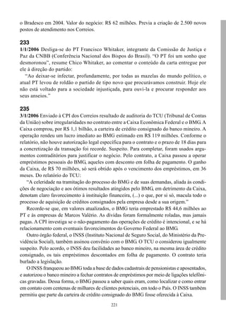 221
o Bradesco em 2004. Valor do negócio: R$ 62 milhões. Previa a criação de 2.500 novos
postos de atendimento nos Correios.
233
1/1/2006 Desliga-se do PT Francisco Whitaker, integrante da Comissão de Justiça e
Paz da CNBB (Conferência Nacional dos Bispos do Brasil). “O PT foi um sonho que
desmoronou”, resume Chico Whitaker, ao comentar o conteúdo da carta entregue por
ele à direção do partido:
“Ao deixar-se infectar, profundamente, por todas as mazelas do mundo político, o
atual PT levou de roldão o partido de tipo novo que procurávamos construir. Hoje ele
não está voltado para a sociedade injustiçada, para ouvi-la e procurar responder aos
seus anseios.”
235
3/1/2006 Enviado à CPI dos Correios resultado de auditoria do TCU (Tribunal de Contas
da União) sobre irregularidades no contrato entre a Caixa Econômica Federal e o BMG. A
Caixa comprou, por R$ 1,1 bilhão, a carteira de crédito consignado do banco mineiro. A
operação rendeu um lucro imediato ao BMG estimado em R$ 119 milhões. Conforme o
relatório, não houve autorização legal específica para o contrato e o prazo de 18 dias para
a concretização da transação foi recorde. Suspeito. Para completar, foram usados argu-
mentos contraditórios para justificar o negócio. Pelo contrato, a Caixa passou a operar
empréstimos pessoais do BMG, aqueles com desconto em folha de pagamento. O ganho
da Caixa, de R$ 70 milhões, só será obtido após o vencimento dos empréstimos, em 36
meses. Do relatório do TCU:
“A celeridade na tramitação do processo do BMG e de suas demandas, aliada às condi-
ções de negociação e aos ótimos resultados atingidos pelo BMG, em detrimento da Caixa,
denotam claro favorecimento à instituição financeira, (...) o que, por si só, macula todo o
processo de aquisição de créditos consignados pela empresa desde a sua origem.”
Recorde-se que, em valores atualizados, o BMG teria emprestado R$ 44,6 milhões ao
PT e às empresas de Marcos Valério. As dívidas foram formalmente roladas, mas jamais
pagas. A CPI investiga se o não-pagamento das operações de crédito é intencional, e se há
relacionamento com eventuais favorecimentos do Governo Federal ao BMG.
Outro órgão federal, o INSS (Instituto Nacional de Seguro Social, do Ministério da Pre-
vidência Social), também assinou convênio com o BMG. O TCU o considerou igualmente
suspeito. Pelo acordo, o INSS deu facilidades ao banco mineiro, na mesma área de crédito
consignado, os tais empréstimos descontados em folha de pagamento. O contrato teria
burlado a legislação.
O INSS franqueou ao BMG toda a base de dados cadastrais de pensionistas e aposentados,
e autorizou o banco mineiro a fechar contratos de empréstimos por meio de ligações telefôni-
cas gravadas. Dessa forma, o BMG passou a saber quais eram, como localizar e como entrar
em contato com centenas de milhares de clientes potenciais, em todo o País. O INSS também
permitiu que parte da carteira de crédito consignado do BMG fosse oferecida à Caixa.
 
