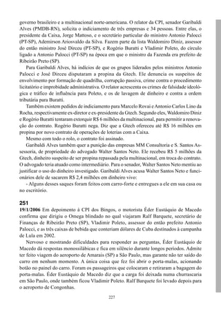 227
governo brasileiro e a multinacional norte-americana. O relator da CPI, senador Garibaldi
Alves (PMDB-RN), solicita o indiciamento de três empresas e 34 pessoas. Entre elas, o
presidente da Caixa, Jorge Mattoso, e o secretário particular do ministro Antonio Palocci
(PT-SP), Ademirson Ariosvaldo da Silva. Fazem parte da lista Waldomiro Diniz, assessor
do então ministro José Dirceu (PT-SP), e Rogério Buratti e Vladimir Poleto, do círculo
ligado a Antonio Palocci (PT-SP) na época em que o ministro da Fazenda era prefeito de
Ribeirão Preto (SP).
Para Garibaldi Alves, há indícios de que os grupos liderados pelos ministros Antonio
Palocci e José Dirceu disputaram a propina da Gtech. Ele denuncia os suspeitos de
envolvimento por formação de quadrilha, corrupção passiva, crime contra o procedimento
licitatório e improbidade administrativa. O relator acrescenta os crimes de falsidade ideoló-
gica e tráfico de influência para Poleto, e os de lavagem de dinheiro e contra a ordem
tributária para Buratti.
Também existem pedidos de indiciamento para Marcelo Rovai eAntonio Carlos Lino da
Rocha, respectivamente ex-diretor e ex-presidente da Gtech. Segundo eles, Waldomiro Diniz
e Rogério Buratti tentaram extorquir R$ 6 milhões da multinacional, para permitir a renova-
ção do contrato. Rogério Buratti nega. Diz que a Gtech ofereceu até R$ 16 milhões em
propina por novo contrato de operações de loterias com a Caixa.
Mesmo com todo o rolo, o contrato foi assinado.
Garibaldi Alves também quer a punição das empresas MM Consultoria e S. Santos As-
sessoria, de propriedade do advogado Walter Santos Neto. Ele recebeu R$ 5 milhões da
Gtech, dinheiro suspeito de ser propina repassada pela multinacional, em troca do contrato.
O advogado teria atuado como intermediário. Para o senador, Walter Santos Neto mentiu ao
justificar o uso do dinheiro investigado. Garibaldi Alves acusa Walter Santos Neto e funci-
onários dele de sacarem R$ 2,4 milhões em dinheiro vivo:
- Alguns desses saques foram feitos com carro-forte e entregues a ele em sua casa ou
no escritório.
251
19/1/2006 Em depoimento à CPI dos Bingos, o motorista Éder Eustáquio de Macedo
confirma que dirigiu o Omega blindado no qual viajaram Ralf Barquete, secretário de
Finanças de Ribeirão Preto (SP), Vladimir Poleto, assessor do então prefeito Antonio
Palocci, e as três caixas de bebida que conteriam dólares de Cuba destinados à campanha
de Lula em 2002.
Nervoso e mostrando dificuldades para responder as perguntas, Éder Eustáquio de
Macedo dá respostas monossilábicas e fica em silêncio durante longos períodos. Admite
ter feito viagem do aeroporto de Amarais (SP) a São Paulo, mas garante não ter saído do
carro em nenhum momento. A única coisa que fez foi abrir o porta-malas, acionando
botão no painel do carro. Foram os passageiros que colocaram e retiraram a bagagem do
porta-malas. Éder Eustáquio de Macedo diz que a carga foi deixada numa churrascaria
em São Paulo, onde também ficou Vladimir Poleto. Ralf Barquete foi levado depois para
o aeroporto de Congonhas.
 