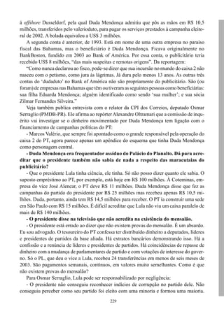 229
à offshore Dusseldorf, pela qual Duda Mendonça admitiu que pôs as mãos em R$ 10,5
milhões, transferidos pelo valerioduto, para pagar os serviços prestados à campanha eleito-
ral de 2002. A bolada equivaleu a US$ 3 milhões.
A segunda conta é anterior, de 1993. Está em nome de uma outra empresa no paraíso
fiscal das Bahamas, mas o beneficiário é Duda Mendonça. Ficava originalmente no
BankBoston, fundido em 2003 ao Bank of América. Por essa conta, o publicitário teria
recebido US$ 8 milhões, “das mais suspeitas e remotas origens”. Da reportagem:
“Como nunca declarou ao fisco, pode-se dizer que sua incursão no mundo do caixa 2 não
nasceu com o petismo, como jura às lágrimas. Já dura pelo menos 13 anos. As outras três
contas do ‘dudaduto’ no Bank of América não são propriamente do publicitário. São (ou
foram) de empresas nas Bahamas que têm ou tiveram as seguintes pessoas como beneficiárias:
sua filha Eduarda Mendonça; alguém identificado como sendo ‘sua mulher’; e sua sócia
Zilmar Fernandes Silveira.”
Veja também publica entrevista com o relator da CPI dos Correios, deputado Osmar
Serraglio (PMDB-PR). Ele afirma ao repórterAlexandre Oltramari que a comissão de inqu-
érito vai investigar se o dinheiro movimentado por Duda Mendonça tem ligação com o
financiamento de campanhas políticas do PT:
- Marcos Valério, que sempre foi apontado como o grande responsável pela operação do
caixa 2 do PT, agora parece apenas um apêndice do esquema que tinha Duda Mendonça
como personagem central.
- Duda Mendonça era frequentador assíduo do Palácio do Planalto. Dá para acre-
ditar que o presidente também não sabia de nada a respeito das maracutaias do
publicitário?
- Que o presidente Lula tinha ciência, ele tinha. Só não posso dizer quanto ele sabia. O
suposto empréstimo ao PT, por exemplo, está hoje em R$ 100 milhões. À Coteminas, em-
presa do vice José Alencar, o PT deve R$ 11 milhões. Duda Mendonça disse que fez as
campanhas do partido do presidente por R$ 25 milhões mas recebeu apenas R$ 10,5 mi-
lhões. Duda, portanto, ainda tem R$ 14,5 milhões para receber. O PT ia construir uma sede
em São Paulo com R$ 15 milhões. É difícil acreditar que Lula não viu um caixa paralelo de
mais de R$ 140 milhões.
- O presidente disse na televisão que não acredita na existência do mensalão.
- O presidente está errado ao dizer que não existem provas do mensalão. É um absurdo.
Eu sou advogado. O tesoureiro do PT confessa ter distribuído dinheiro a deputados, líderes
e presidentes de partidos da base aliada. Há extratos bancários demonstrando isso. Há a
confissão e a renúncia de líderes e presidentes de partidos. Há coincidências de repasse de
dinheiro com a mudança de parlamentares de partido e com votações de interesse do gover-
no. Só o PL, que deu o vice a Lula, recebeu 24 transferências em menos de seis meses de
2003. São pagamentos semanais, contínuos, em valores muito semelhantes. Como é que
não existem provas do mensalão?
Para Osmar Serraglio, Lula pode ser responsabilizado por negligência:
- O presidente não conseguiu reconhecer indícios de corrupção no partido dele. Não
conseguiu perceber como seu partido foi eleito com uma minoria e formou uma maioria.
 