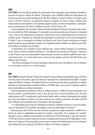 231
260
28/1/2006 A revista Época publica levantamento sobre operações supostamente fraudulen-
tas que envolvem o Banco do Brasil. Transações com a BM&F (Bolsa de Mercadorias &
Futuros) teriam provocado prejuízos de R$ 30,9 milhões ao banco federal. Os dados estão
com a CPI dos Correios. As operações teriam as digitais de Lúcio Funaro, doleiro bem
relacionado no meio político. Ele mantém ligações com a corretora Guaranhuns, intermedi-
ária na transferência de R$ 6,5 milhões do caixa 2 do PT para o PL.
As investigações da comissão sobre as perdas do Banco do Brasil, ocorridas entre janei-
ro e novembro de 2003, abrangem 12 operações com um procedimento financeiro chamado
swap. Trata-se de empréstimos recíprocos entre bancos, em moedas diferentes com taxas de
câmbio iguais. Costuma ser utilizado para antecipar recebimentos em divisas estrangeiras.
O diabo é que as transações do Banco do Brasil com Lúcio Funaro terminavam sempre
dando menos do que poderiam à estatal. Em seguida rendiam dinheiro ao doleiro, que obti-
nha melhores cotações no mercado.
A reportagem de Leandro Loyola informa que “todo mundo enxergava as melhores
taxas, menos a turma do Banco do Brasil”. Em Brasília, de acordo com Época, “suspeita-
se que Funaro seja um intermediário especializado em desviar dinheiro público pelo mer-
cado financeiro”. A revista entrevista o sócio de uma grande corretora de São Paulo, que
define Lúcio Funaro:
- Ele monta operações de cartas marcadas, transforma reais em dólares, lava o dinheiro
e o envia para o exterior se o cliente quiser.
261
29/1/2006 O jornal Folha de S.Paulo traz relação de providências importantes que a CPI dos
Correios deixou de tomar, após sete meses de apuração do escândalo do mensalão. A repor-
tagem de Rubens Valente e Fernanda Krakovics mostra que não foram quebrados os sigilos
de todas as movimentações do Banco Rural e do BMG, para se ter acesso completo a opera-
ções conduzidas por ambas instituições.
O procedimento possibilitaria saber se o Banco Rural e o BMG fizeram transações com
bancos estatais, corroborando ou não a tese de que havia recursos públicos por trás dos
empréstimos ao PT. A quebra dos sigilos traria dados sobre eventuais internações de capital
por meio de empresas offshore ou outros bancos do exterior, próximos das datas dos R$
55,8 milhões movimentados pelo valerioduto. Da reportagem:
“A confirmação desse tipo de transação levantaria a hipótese de que os recursos pudes-
sem ser do próprio PT, mantidos em alguma conta não declarada no exterior.”
Decisão grave da CPI foi a de não solicitar a quebra dos sigilos bancários, telefônicos e
fiscais de todos os deputados acusados de receber o mensalão. Teve amparo no “acordo”
segundo o qual a medida seria tomada em âmbito da CPI do Mensalão, o que não ocorreu.
A CPI dos Correios jamais solicitou as listas completas dos assessores de deputados e sena-
dores no Congresso Nacional, para cruzar com os nomes dos beneficiados por movimenta-
ções financeiras das empresas de Marcos Valério nos bancos suspeitos.
 