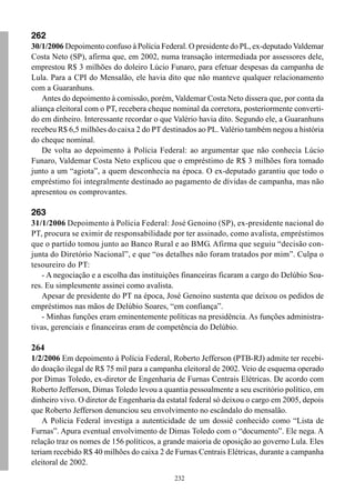 232
262
30/1/2006 Depoimento confuso à Polícia Federal. O presidente do PL, ex-deputado Valdemar
Costa Neto (SP), afirma que, em 2002, numa transação intermediada por assessores dele,
emprestou R$ 3 milhões do doleiro Lúcio Funaro, para efetuar despesas da campanha de
Lula. Para a CPI do Mensalão, ele havia dito que não manteve qualquer relacionamento
com a Guaranhuns.
Antes do depoimento à comissão, porém, Valdemar Costa Neto dissera que, por conta da
aliança eleitoral com o PT, recebera cheque nominal da corretora, posteriormente converti-
do em dinheiro. Interessante recordar o que Valério havia dito. Segundo ele, a Guaranhuns
recebeu R$ 6,5 milhões do caixa 2 do PT destinados ao PL. Valério também negou a história
do cheque nominal.
De volta ao depoimento à Polícia Federal: ao argumentar que não conhecia Lúcio
Funaro, Valdemar Costa Neto explicou que o empréstimo de R$ 3 milhões fora tomado
junto a um “agiota”, a quem desconhecia na época. O ex-deputado garantiu que todo o
empréstimo foi integralmente destinado ao pagamento de dívidas de campanha, mas não
apresentou os comprovantes.
263
31/1/2006 Depoimento à Polícia Federal: José Genoino (SP), ex-presidente nacional do
PT, procura se eximir de responsabilidade por ter assinado, como avalista, empréstimos
que o partido tomou junto ao Banco Rural e ao BMG. Afirma que seguiu “decisão con-
junta do Diretório Nacional”, e que “os detalhes não foram tratados por mim”. Culpa o
tesoureiro do PT:
- A negociação e a escolha das instituições financeiras ficaram a cargo do Delúbio Soa-
res. Eu simplesmente assinei como avalista.
Apesar de presidente do PT na época, José Genoino sustenta que deixou os pedidos de
empréstimos nas mãos de Delúbio Soares, “em confiança”.
- Minhas funções eram eminentemente políticas na presidência. As funções administra-
tivas, gerenciais e financeiras eram de competência do Delúbio.
264
1/2/2006 Em depoimento à Polícia Federal, Roberto Jefferson (PTB-RJ) admite ter recebi-
do doação ilegal de R$ 75 mil para a campanha eleitoral de 2002. Veio de esquema operado
por Dimas Toledo, ex-diretor de Engenharia de Furnas Centrais Elétricas. De acordo com
Roberto Jefferson, Dimas Toledo levou a quantia pessoalmente a seu escritório político, em
dinheiro vivo. O diretor de Engenharia da estatal federal só deixou o cargo em 2005, depois
que Roberto Jefferson denunciou seu envolvimento no escândalo do mensalão.
A Polícia Federal investiga a autenticidade de um dossiê conhecido como “Lista de
Furnas”. Apura eventual envolvimento de Dimas Toledo com o “documento”. Ele nega. A
relação traz os nomes de 156 políticos, a grande maioria de oposição ao governo Lula. Eles
teriam recebido R$ 40 milhões do caixa 2 de Furnas Centrais Elétricas, durante a campanha
eleitoral de 2002.
 
