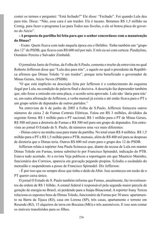 236
contei os termos e perguntei: “Está fechado?” Ele disse: “Fechado”. Foi quando Lula deu
para trás. Disse: “Não, esse cara é um traidor. Ele é tucano. Botamos R$ 1,5 milhão na
Cemig, para fazer o programa Luz para Todos nas favelas, e ele só botou placa do gover-
no do Aécio”.
- A proposta da partilha foi feita para que o senhor concordasse com a manutenção
do Dimas?
- Exato. Quem ficava com tudo naquela época era o Delúbio. Tinha também um “grupo
dos 12” do PSDB, que ficava com R$ 600 mil por mês. E três eu sei com certeza: Piauhylino,
Osmânio Pereira e Salvador Zimbaldi.
O jornalista Janio de Freitas, da Folha de S.Paulo, comenta o trecho da entrevista no qual
Roberto Jefferson disse que “Lula deu para trás”, e aquele no qual o presidente da Repúbli-
ca afirmou que Dimas Toledo “é um traidor”, porque teria beneficiado o governador de
Minas Gerais, Aécio Neves (PSDB):
“O que está implícito na descrição feita por Jefferson é o conhecimento do esquema
ilegal por Lula, na condição de palavra final e decisiva. A descrição faz depreender também
que, não fosse a omissão em uma placa, o acordo seria aprovado. Lula não ‘daria para trás’
se, em outra afirmação de Jefferson, a verba mensal já existia e até então ficava para o PT e
um grupo seleto de deputados de outros partidos.”
Na entrevista de 6 de junho de 2005 à Folha de S.Paulo, Jefferson fornecera outros
números do caixa 2 de Furnas Centrais Elétricas. Falou em R$ 3 milhões, divididos da
seguinte forma: R$ 1 milhão para o PT nacional, R$ 1 milhão para o PT de Minas Gerais,
R$ 500 mil para a diretoria de Furnas e R$ 500 mil para um grupo de deputados. Em entre-
vista ao jornal O Estado de S. Paulo, dá números uma vez mais diferentes:
- Dimas esteve na minha casa para tratar da partilha. No total eram R$ 4 milhões. R$ 1,5
milhão para o PT e R$ 1,5 milhão para o PTB, mensais, além de R$ 400 mil para as despesas
de diretoria que o Dimas teria. Outros R$ 600 mil eram para o grupo dos 12 do PSDB.
Jefferson relata à repórter Ana Paula Scinocca que, diante da recusa de Lula em manter
Dimas Toledo em Furnas, tentou substituí-lo por Francisco Spirandel, indicação do PTB.
Estava tudo acertado. Aí a revista Veja publicou a reportagem em que Maurício Marinho,
funcionário dos Correios, aparecia em gravação pegando propina. Eclodiu o escândalo do
mensalão e suspenderam a posse de Francisco Spirandel. Diz Jefferson:
- É por isso que eu sempre disse que tinha o dedo da Abin. Isso aconteceu em razão de o
PT querer caixa único.
O jornal O Estado de S. Paulo também informa que Furnas, anualmente, faz investimen-
tos da ordem de R$ 1 bilhão. A estatal federal é responsável pela segunda maior parcela de
geração de energia no Brasil, só perdendo para a Itaipu Binacional. A repórter Irany Tereza
relaciona os supostos bens de Dimas Toledo, funcionário de Furnas por 30 anos: apartamen-
to na Barra da Tijuca (RJ), casa em Lorena (SP), três casas, apartamento e terreno em
Resende (RJ), 15 alqueires de terra em Bocaina (MG) e três automóveis. E isso sem contar
os imóveis transferidos para os filhos.
 