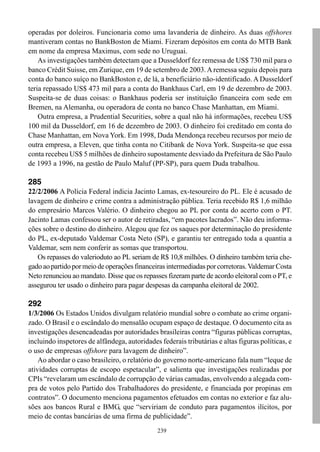 239
operadas por doleiros. Funcionaria como uma lavanderia de dinheiro. As duas offshores
mantiveram contas no BankBoston de Miami. Fizeram depósitos em conta do MTB Bank
em nome da empresa Maximus, com sede no Uruguai.
As investigações também detectam que a Dusseldorf fez remessa de US$ 730 mil para o
banco Crédit Suisse, em Zurique, em 19 de setembro de 2003.Aremessa seguiu depois para
conta do banco suíço no BankBoston e, de lá, a beneficiário não-identificado. A Dusseldorf
teria repassado US$ 473 mil para a conta do Bankhaus Carl, em 19 de dezembro de 2003.
Suspeita-se de duas coisas: o Bankhaus poderia ser instituição financeira com sede em
Bremen, na Alemanha, ou operadora de conta no banco Chase Manhattan, em Miami.
Outra empresa, a Prudential Securities, sobre a qual não há informações, recebeu US$
100 mil da Dusseldorf, em 16 de dezembro de 2003. O dinheiro foi creditado em conta do
Chase Manhattan, em Nova York. Em 1998, Duda Mendonça recebeu recursos por meio de
outra empresa, a Eleven, que tinha conta no Citibank de Nova York. Suspeita-se que essa
conta recebeu US$ 5 milhões de dinheiro supostamente desviado da Prefeitura de São Paulo
de 1993 a 1996, na gestão de Paulo Maluf (PP-SP), para quem Duda trabalhou.
285
22/2/2006 A Polícia Federal indicia Jacinto Lamas, ex-tesoureiro do PL. Ele é acusado de
lavagem de dinheiro e crime contra a administração pública. Teria recebido R$ 1,6 milhão
do empresário Marcos Valério. O dinheiro chegou ao PL por conta do acerto com o PT.
Jacinto Lamas confessou ser o autor de retiradas, “em pacotes lacrados”. Não deu informa-
ções sobre o destino do dinheiro. Alegou que fez os saques por determinação do presidente
do PL, ex-deputado Valdemar Costa Neto (SP), e garantiu ter entregado toda a quantia a
Valdemar, sem nem conferir as somas que transportou.
Os repasses do valerioduto ao PL seriam de R$ 10,8 milhões. O dinheiro também teria che-
gadoaopartidopormeiodeoperaçõesfinanceirasintermediadasporcorretoras.ValdemarCosta
Neto renunciou ao mandato. Disse que os repasses fizeram parte de acordo eleitoral com o PT, e
assegurou ter usado o dinheiro para pagar despesas da campanha eleitoral de 2002.
292
1/3/2006 Os Estados Unidos divulgam relatório mundial sobre o combate ao crime organi-
zado. O Brasil e o escândalo do mensalão ocupam espaço de destaque. O documento cita as
investigações desencadeadas por autoridades brasileiras contra “figuras públicas corruptas,
incluindo inspetores de alfândega, autoridades federais tributárias e altas figuras políticas, e
o uso de empresas offshore para lavagem de dinheiro”.
Ao abordar o caso brasileiro, o relatório do governo norte-americano fala num “leque de
atividades corruptas de escopo espetacular”, e salienta que investigações realizadas por
CPIs “revelaram um escândalo de corrupção de várias camadas, envolvendo a alegada com-
pra de votos pelo Partido dos Trabalhadores do presidente, e financiada por propinas em
contratos”. O documento menciona pagamentos efetuados em contas no exterior e faz alu-
sões aos bancos Rural e BMG, que “serviriam de conduto para pagamentos ilícitos, por
meio de contas bancárias de uma firma de publicidade”.
 