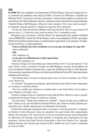 242
299
8/3/2006 Mais um escândalo. Em depoimento à CPI dos Bingos, Francisco Chagas da Cos-
ta, motorista que trabalhou entre março de 2003 e fevereiro de 2004 para a “república de
Ribeirão Preto”. Ele prestou serviços a assessores e outras pessoas ligadas ao ministro An-
tonio Palocci (PT-SP) em Brasília. São eles:AdemirsonAriosvaldo da Silva, Rogério Buratti,
Vladimir Poleto e Ralf Barquete. Afirma ter visto o ministro “três vezes, mais ou menos”,
na chamada “casa dos prazeres”, alugada no Lago Sul. Diz o motorista:
- Foi lá, ia lá. Mas não em festa. Durante o dia, mas sem festa. Não sei o que ia fazer. Foi
poucas vezes. (...) Umas três vezes, mais ou menos. Eu o vi entrando na casa.
Recorda-se que, em janeiro, Antonio Palocci foi questionado pelo senador Garibaldi
Alves (PMDB-RN), relator da CPI dos Bingos, sobre a casa alugada por Poleto, que pagou
R$ 60 mil em dinheiro pela locação, um adiantamento equivalente a seis aluguéis. No depo-
imento de Palocci, o relator perguntou:
- Vossa excelência não esteve nenhuma vez na casa que ele alugou no Lago Sul?
- Aqui em Brasília?
- Sim.
- Não, nenhuma vez.
- A casa que era utilizada para reunir empresários.
- Não estive nenhuma vez.
Francisco Chagas da Costa afirma que Antonio Palocci foi à “casa dos prazeres” sem
carro oficial. Usava o automóvel Peugeot de Ralf Barquete, assessor da presidência da
Caixa Econômica Federal, nomeado para o cargo por influência de Palocci. Ralf Barquete
foi um auxiliar importante de Palocci na Prefeitura de Ribeirão Preto (SP). Outra declaração
espinhosa do motorista:
- Eles faziam festa e levavam as meninas para a casa. Eu levei as meninas, sim. Várias
vezes. Deixava lá.
As “meninas” são garotas de programa, agenciadas por Jeany Mary Corner. Perguntado
se a conhecia, o motorista afirma:
- Essa era a mulher que arrumava as meninas para a casa. Fazia festas e levava para a
casa. Cheguei a vê-la duas vezes.
Francisco Chagas refere-se a Ademirson Ariosvaldo da Silva. Descreve como o secretá-
rio particular de Antonio Palocci se referia ao ministro:
- Eu ouvia falar: “Tenho uma reunião com o chefão”. “Temos de falar com o chefão tal
hora”. Podia ser ele, eles não falavam ministro Palocci, não. Falavam chefão. Quando que-
riam falar com o chefão, pediam para ir ao Ministério da Fazenda.
O motorista relata que transportou duas vezes para a “casa dos prazeres” o empresá-
rio Roberto Carlos Kurzweil, dono do automóvel no qual teriam sido transportados
dólares de Cuba para o PT. Uma terceira vez levou-o do hotel em que estava hospedado
ao Ministério da Fazenda, para onde também se dirigiram dois empresários de jogo
angolanos. Seriam José Paulo Teixeira Figueiredo e Artur José Valente Caio. Segundo
Rogério Buratti, eles fizeram uma doação de R$ 1 milhão em caixa 2 para a campanha
de Lula em 2002.
 