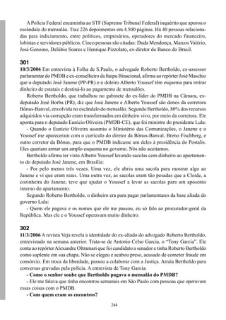 244
APolícia Federal encaminha ao STF (Supremo Tribunal Federal) inquérito que apurou o
escândalo do mensalão. Traz 226 depoimentos em 4.500 páginas. Há 40 pessoas relaciona-
das para indiciamento, entre políticos, empresários, operadores do mercado financeiro,
lobistas e servidores públicos. Cinco pessoas são citadas: Duda Mendonça, Marcos Valério,
José Genoino, Delúbio Soares e Henrique Pizzolato, ex-diretor do Banco do Brasil.
301
10/3/2006 Em entrevista à Folha de S.Paulo, o advogado Roberto Bertholdo, ex-assessor
parlamentar do PMDB e ex-conselheiro da Itaipu Binacional, afirma ao repórter José Maschio
que o deputado José Janene (PP-PR) e o doleiro Alberto Youssef têm esquema para retirar
dinheiro de estatais e destiná-lo ao pagamento de mensalões.
Roberto Bertholdo, que trabalhou no gabinete do ex-líder do PMDB na Câmara, ex-
deputado José Borba (PR), diz que José Janene e Alberto Youssef são donos da corretora
Bônus-Banval, envolvida no escândalo do mensalão. Segundo Bertholdo, 80% dos recursos
adquiridos via corrupção eram transformados em dinheiro vivo, por meio da corretora. Ele
aponta para o deputado Eunício Oliveira (PMDB-CE), que foi ministro do presidente Lula:
- Quando o Eunício Oliveira assumiu o Ministério das Comunicações, o Janene e o
Youssef me apareceram com o currículo do diretor da Bônus-Banval, Breno Fischberg, e
outro corretor da Bônus, para que o PMDB indicasse um deles à presidência do Postalis.
Eles queriam armar um amplo esquema no governo. Nós não aceitamos.
Bertholdo afirma ter visto Alberto Youssef levando sacolas com dinheiro ao apartamen-
to do deputado José Janene, em Brasília:
- Por pelo menos três vezes. Uma vez, ele abriu uma sacola para mostrar algo ao
Janene e vi que eram reais. Uma outra vez, as sacolas eram tão pesadas que a Cleide, a
cozinheira do Janene, teve que ajudar o Youssef a levar as sacolas para um aposento
interno do apartamento.
Segundo Roberto Bertholdo, o dinheiro era para pagar parlamentares da base aliada do
governo Lula:
- Quem ele pagava e os nomes que ele me passou, eu só falo ao procurador-geral da
República. Mas ele e o Youssef operavam muito dinheiro.
302
11/3/2006 A revista Veja revela a identidade do ex-aliado do advogado Roberto Bertholdo,
entrevistado na semana anterior. Trata-se de Antonio Celso Garcia, o “Tony Garcia”. Ele
conta ao repórterAlexandre Oltramari que foi candidato a senador e tinha Roberto Bertholdo
como suplente em sua chapa. Não se elegeu e acabou preso, acusado de cometer fraude em
consórcio. Em troca da liberdade, passou a colaborar com a Justiça. Atraía Bertholdo para
conversas gravadas pela polícia. A entrevista de Tony Garcia:
- Como o senhor soube que Bertholdo pagava o mensalão do PMDB?
- Ele me falava que tinha encontros semanais em São Paulo com pessoas que operavam
essas coisas com o PMDB.
- Com quem eram os encontros?
 