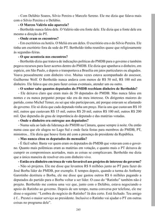 245
- Com Delúbio Soares, Silvio Pereira e Marcelo Sereno. Ele me dizia que falava mais
com o Silvio Pereira e o Delúbio.
- O Marcos Valério não aparecia?
- Bertholdo nunca falou dele. O Valério não era fonte dele. Ele dizia que a fonte dele era
mesmo a direção do PT.
- Onde eram os encontros?
- Em escritórios ou hotéis. O Meliá era um deles. O escritório era o do Silvio Pereira. Ele
tinha um escritório fora da sede do PT. Bertholdo tinha reuniões quase que religiosamente
às segundas-feiras.
- O que acontecia nos encontros?
- Bertholdo dizia que tratava de indicações políticas do PMDB para o governo e também
pegava recursos para fazer acertos dentro do PMDB. Ele dizia que apanhava o dinheiro, em
espécie, em São Paulo, e depois o transportava a Brasília em jatos particulares ou alugados.
Voava pessoalmente com dinheiro vivo. Muitas vezes estava acompanhado do assessor,
Guilherme Wolf. O Bertholdo nunca andava com menos de R$ 50 mil, R$ 100 mil em
dinheiro. Ele falava que era para fazer coisas eventuais, atender um ou outro.
- O senhor sabe quantos deputados do PMDB recebiam dinheiro de Bertholdo?
- Ele deixava claro que eram mais de 50 deputados do PMDB. Mas nunca falou em
nomes e eu nunca perguntei porque não era do meu interesse. Os dirigentes maiores do
partido, como Michel Temer, eu sei que não participavam, até porque estavam se afastando
do governo. Ele só dizia que cada deputado tinha um preço. Havia uns que custavam R$ 10
mil, outros que custavam R$ 15 mil, outros R$ 20 mil, outros R$ 100 mil, outros R$ 200
mil. Que dependia do grau de importância do deputado e das matérias votadas.
- Onde o dinheiro era entregue aos deputados?
- Numa sala ao lado da liderança do PMDB na Câmara, quase sempre à noite. Ou então
numa casa que ele alugou no Lago Sul e onde fazia festas para membros do PMDB, PT,
ministros... Ele dizia que houve festa até com a presença do presidente da República.
- Mas nunca citou os deputados do mensalão?
- É fácil saber. Basta ver quem eram os deputados do PMDB que votavam com o gover-
no. Quanto mais polêmicas eram as matérias em votação, e quanto mais o PT deixava de
cumprir os compromissos acertados, mais as coisas se complicavam. Bertholdo me dizia
que a única maneira de resolver era com dinheiro vivo.
- Então era dinheiro em troca de voto favorável aos projetos de interesse do governo?
- Não só projetos. Ele me disse que levantou R$ 8 milhões junto ao PT para fazer do
José Borba líder do PMDB, por exemplo. E tempos depois, quando a turma do Anthony
Garotinho destituiu o Borba, ele me disse que gastou outros R$ 6 milhões pagando a
deputados do partido para o Borba voltar a ser líder. O caso do “Ratinho” também não é
projeto. Bertholdo me contou uma vez que, junto com o Delúbio, estava negociando o
apoio do Ratinho ao governo. Depois de um tempo, numa conversa por telefone, ele me
disse o seguinte: “Lembra do negócio do Ratinho? Já deu certo. Está fechado. Teu amigo
é f... Prestei o maior serviço ao presidente. Inclusive o Ratinho vai ajudar o PT em outras
coisas no programa dele”.
 