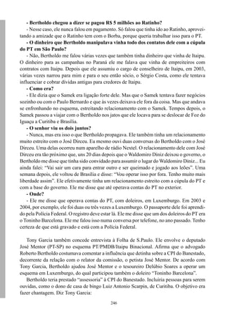 246
- Bertholdo chegou a dizer se pagou R$ 5 milhões ao Ratinho?
- Nesse caso, ele nunca falou em pagamento. Só falou que tinha ido ao Ratinho, aprovei-
tando a amizade que o Ratinho tem com o Borba, porque queria trabalhar isso para o PT.
- O dinheiro que Bertholdo manipulava vinha todo dos contatos dele com a cúpula
do PT em São Paulo?
- Não, Bertholdo me falou várias vezes que também tinha dinheiro que vinha de Itaipu.
O dinheiro para as campanhas no Paraná ele me falava que vinha de empreiteiros com
contratos com Itaipu. Depois que ele assumiu o cargo de conselheiro de Itaipu, em 2003,
várias vezes narrou para mim e para o seu então sócio, o Sérgio Costa, como ele tentava
influenciar e cobrar dívidas antigas para credores de Itaipu.
- Como era?
- Ele dizia que o Samek era ligação forte dele. Mas que o Samek tentava fazer negócios
sozinho ou com o Paulo Bernardo e que às vezes deixava ele fora da coisa. Mas que andava
se enfronhando no esquema, estreitando relacionamento com o Samek. Tempos depois, o
Samek passou a viajar com o Bertholdo nos jatos que ele locava para se deslocar de Foz do
Iguaçu a Curitiba e Brasília.
- O senhor viu os dois juntos?
- Nunca, mas era isso o que Bertholdo propagava. Ele também tinha um relacionamento
muito estreito com o José Dirceu. Eu mesmo ouvi duas conversas do Bertholdo com o José
Dirceu. Uma delas ocorreu num aparelho de rádio Nextel. O relacionamento dele com José
Dirceu era tão próximo que, uns 20 dias depois que o Waldomiro Diniz deixou o governo, o
Bertholdo me disse que tinha sido convidado para assumir o lugar do Waldomiro Diniz... Eu
ainda falei: “Vai sair um cara para entrar outro e ser queimado e jogado aos leões”. Uma
semana depois, ele voltou de Brasília e disse: “Vou operar isso por fora. Tenho muito mais
liberdade assim”. Ele efetivamente tinha um relacionamento estreito com a cúpula do PT e
com a base do governo. Ele me disse que até operava contas do PT no exterior.
- Onde?
- Ele me disse que operava contas do PT, com doleiros, em Luxemburgo. Em 2003 e
2004, por exemplo, ele foi duas ou três vezes a Luxemburgo. O passaporte dele foi aprendi-
do pela Polícia Federal. O registro deve estar lá. Ele me disse que um dos doleiros do PT era
o Toninho Barcelona. Ele me falou isso numa conversa por telefone, no ano passado. Tenho
certeza de que está gravado e está com a Polícia Federal.
Tony Garcia também concede entrevista à Folha de S.Paulo. Ele envolve o deputado
José Mentor (PT-SP) no esquema PT/PMDB/Itaipu Binacional. Afirma que o advogado
Roberto Bertholdo costumava comentar a influência que detinha sobre a CPI do Banestado,
decorrente da relação com o relator da comissão, o petista José Mentor. De acordo com
Tony Garcia, Bertholdo ajudou José Mentor e o tesoureiro Delúbio Soares a operar um
esquema em Luxemburgo, do qual participou também o doleiro “Toninho Barcelona”.
Bertholdo teria prestado “assessoria” à CPI do Banestado. Incluiria pessoas para serem
ouvidas, como o dono de casa de bingo Luiz Antonio Scarpin, de Curitiba. O objetivo era
fazer chantagem. Diz Tony Garcia:
 