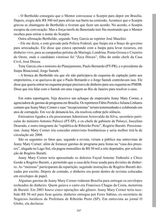 247
- O Bertholdo conseguiu que o Mentor convocasse o Scarpin para depor em Brasília.
Depois, exigiu dele R$ 300 mil para aliviar sua barra na comissão. Acontece que o Scarpin
gravou as chantagens do Bertholdo e tiveram que fazer um acordo. No acordo, o Scarpin
escapou da convocação. Mas a força-tarefa do Banestado tem fita mostrando que o Mentor
recebeu para retirar o nome do Scarpin.
Outra afirmação Bertholdo, segundo Tony Garcia ao repórter José Maschio:
- Ele me dizia, e está gravado pela Polícia Federal, que Itaipu era o braço do governo
para arrecadação. Ele disse que estava operando com a Itaipu para levar recursos, em
dinheiro vivo, para as campanhas petistas de Maringá, Londrina, Ponta Grossa e Cruzeiro
do Oeste, onde o candidato vitorioso foi “Zeca Dirceu”, filho do então chefe da Casa
Civil, José Dirceu.
Tony Garcia cita o ministro do Planejamento, Paulo Bernardo (PT-PR), e o presidente da
Itaipu Binacional, Jorge Samek:
- A bronca do Bertholdo era que ele não participava do esquema de captação junto aos
empreiteiros, e se queixava de que o Paulo Bernardo e o Jorge Samek controlavam isso. Ele
disse que queria entrar no esquema porque precisava de dinheiro para seu esquema no PMDB.
Disse que iria falar com o Samek em uma viagem ao Rio de Janeiro para resolver o caso.
Em outra reportagem, Veja descreve um achaque da empresária Jeany Mary Corner, a
agenciadora de garotas de programa em Brasília. Os repórteres Fábio Portela e Juliana Linhares
contam que Jeany Mary Corner e suas “recepcionistas” teriam testemunhado e colaborado em
atos de corrupção. Em vez de denunciá-los, ela resolveu cobrar pelo silêncio.
Emissários ligados a ela procuraram Ademirson Ariosvaldo da Silva, secretário parti-
cular do ministro Antonio Palocci (PT-SP), o ex-chefe de gabinete de Palocci, Juscelino
Dourado, e outro integrante da “república de Ribeirão Preto”, Rogério Buratti. Pressiona-
ram. Jeany Mary Corner iria conceder entrevistas bombásticas e seria melhor tirá-la de
circulação até 2008.
São os seguintes os fatos que, segundo a revista, viriam a público nas entrevistas de
Jeany Mary Corner: além de fornecer garotas de programa para festas na “casa dos praze-
res”, alugada no Lago Sul, ela pagou mensalões de R$ 50 mil a oito deputados, por solicita-
ção de Rogério Buratti.
Jeany Mary Corner teria apresentado os doleiros Fayed Antoine Traboulsi e Chico
Gordo a Rogério Buratti, e permitido que a casa dela fosse usada para divisões de dinhei-
ro. As “meninas” participaram da repartição, seguindo instruções de Rogério Buratti dei-
xadas por escrito. Depois de contado, o dinheiro era posto dentro de revistas colocadas
em envelopes de papel.
Algumas garotas de Jeany Mary Corner rodaram Brasília para entregar os envelopes
recheados de dinheiro. Quem guiava o carro era Francisco Chagas da Costa, motorista
de Buratti. Em 2003 houve cinco operações sdo gênero. Jeany Mary Corner teria rece-
bido R$ 50 mil para ficar quieta, dinheiro entregue por Feres Sabino, ex-secretário de
Negócios Jurídicos da Prefeitura de Ribeirão Preto (SP). Em entrevista ao jornal O
Globo, ela declarou:
 