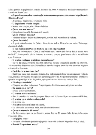 249
Diniz ganhou as páginas dos jornais, no início de 2004. A entrevista do caseiro Francenildo
à repórter Rosa Costa:
- O que chamou mais a sua atenção nos meses em que conviveu com os inquilinos de
Ribeirão Preto?
- A forma de pagamento. Era muito bom.
- O pagamento era em cheque?
- Nunca saiu cheque, não. Só em dinheiro.
- Quem morava na casa?
- Ninguém morava lá. Passavam só a noite.
- Quem eram as pessoas?
- Vladimir Poleto, doutor Ralf Barquete, doutor Rui, Ademirson e o chefe.
- Quem é o chefe?
- A gente não chamava de Palocci lá na frente deles. Eles achavam ruim. Tinha que
chamar de chefe.
- E eles chamavam Palocci de chefe ou só os empregados?
- Não, era todo mundo: “Olha, o chefe vem hoje. Vamos sair fora e deixar a casa para
o chefe”. Isso quando ele ia durante a semana, porque geralmente ele ia no sábado
e no domingo.
- O senhor conheceu o ministro pessoalmente?
- Eu via de longe, porque a casa tem sensor de luz que se acendia quando ele aparecia.
Via a cara dele de terno e tudo. Num sábado à tarde, cheguei a ver ele com o doutor Rogério
e doutor Rui Barquete.
- Onde havia sensores de luz?
- Dentro da casa, para clarear o terreno. Ele pediu para desligar os sensores em volta da
casa, mas não teve como desligar. Era para ninguém vê-lo. No jardim tem luzes. Ele falava
que não era para ligar a luz do jardim, que queria a casa escura do lado de fora.
- Ele chegava sozinho?
- Chegava sozinho, vinha num Peugeot prata, de vidro escuro, dirigindo sozinho.
- De quem era o carro?
- Era de uso do doutor Ralf.
- O senhor morava na casa?
- Sim. A casa fica do lado da garagem. Quem está lá dentro dá pra ver quem está lá fora.
- O senhor via o ministro chegando?
- É, a gente via.
- Mas ele disse que nunca foi à casa.
- Do lado dele, eu não sou nada, mas ele está mentindo.
- Quantas vezes ele foi à casa?
- Se for contar, que eu me lembre, umas dez ou 20 vezes. Não foram três como
Francisco falou.
- Ele jogava tênis?
- Teve um sábado em que estava jogando tênis com o doutor Rogério e Rui, à tarde.
- Buratti frequentava a casa?
 