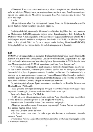 254
- Não quero dizer se encontrei o ministro ou não na casa porque isso não cabe a mim,
cabe ao ministro. Não nego que me encontrei com o ministro em Brasília umas cinco,
seis ou sete vezes, seja no Ministério ou na casa dele. Para mim, isso não é crime. Por
isso, não nego.
E mais:
- O que interessa saber é se ocorreram atividades ilegais ou ilícitas naquela casa. Eu
posso dizer que nunca presenciei atividades ilegais lá.
O Ministério Público encaminha à Procuradoria-Geral da República lista com os nomes
de 52 deputados do PMDB. A relação contém nomes de parlamentares de 21 Estados e do
Distrito Federal. A lista englobaria todos aqueles que supostamente teriam rateado R$ 6
milhões para impedir a saída do ex-deputado José Borba (PMDB-PR) da liderança do par-
tido, em fevereiro de 2005. Na época, o ex-governador Anthony Garotinho (PMDB-RJ)
teria articulado um movimento dentro do partido para derrubá-lo do cargo.
308
17/3/2006 O site da revista Época na internet divulga extratos bancários do caseiro Francenildo
Santos Costa. Pertencem a uma conta da Caixa Econômica Federal. A agência fica no Lago
Sul, em Brasília. Os documentos bancários, sigilosos, foram emitidos às 20h58 da noite ante-
rior. Mostram depósitos de R$ 25 mil na conta do caseiro da “casa dos prazeres”.
A revista Época também publica que Francenildo Santos Costa reconhece a autenticida-
de dos extratos bancários, e afirma que o dinheiro veio de seu pai biológico, Eurípedes
Soares da Silva, dono de pequena empresa de ônibus em Teresina. Ele havia mandado o
dinheiro em segredo, pois nunca reconhecera Francenildo como filho. Escondera o relacio-
namento que tivera com a mãe do caseiro. Eurípedes Soares da Silva confirma aos repórte-
res Andrei Meireles e Gustavo Krieger ser o autor dos depósitos.
Os extratos publicados por Época caem como uma bomba em Brasília. Da senadora
Heloísa Helena (PSOL-AL):
- Esse governo consegue liminar para proteger os direitos sexuais do Palocci e seus
esquemas de corrupção, e invade os direitos individuais de um rapaz.
Do senador Pedro Simon (PMDB-RS):
- A CPI até agora não conseguiu quebrar o sigilo de Paulo Okamotto, mas o caseiro teve
a conta devassada um dia depois de o STF nos proibir de ouvi-lo.
Em entrevista, Francenildo Santos Costa manifesta indignação:
- Mexeram nas minhas contas. O que posso esperar mais? Por que fizeram isso comigo?
Por que não fizeram com o chefe?
Em Santa Catarina, Lula é enfático:
- Eu devo muito, mas muito de tudo o que nós fizemos, a um homem chamado
Antonio Palocci.
O ministro da Justiça, Márcio Thomaz Bastos, descarta a abertura de investigação contra
o ministro da Fazenda:
 