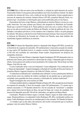 257
312
21/3/2006 Não se fala em outra coisa em Brasília: a violação do sigilo bancário do caseiro
Francenildo Santos Costa passou pela presidência da Caixa Econômica Federal. Os dados
extraídos do sistema da Caixa, com a senha de um alto funcionário, teriam seguido para o
assessor de imprensa do ministro Antonio Palocci (PT-SP), jornalista Marcelo Netto, res-
ponsável por encaminhar as informações para serem publicadas pela revista Época.
O presidente da Caixa, Jorge Mattoso, subordinado ao ministro Palocci, recusa-se a con-
ceder entrevista. Faz uma semana que Palocci não despacha no Ministério da Fazenda.
Desde que o jornal O Estado de S. Paulo publicou entrevista com o caseiro, Palocci refu-
giou-se em sala no terceiro andar do Palácio do Planalto, ao lado do gabinete de Lula. Usa
entradas e elevadores privativos. Evita contatos com a imprensa. Entra e sai pela garagem
do subsolo. Não deixa a sede do Governo Federal nem para almoçar. Seus assessores têm de
se deslocar do Ministério da Fazenda até o Palácio do Planalto, para onde também são
transferidas ligações telefônicas ao ministro.
313
22/3/2006 A Câmara dos Deputados absolve o deputado João Magno (PT-MG), acusado de
se beneficiar do esquema do mensalão. 201 parlamentares votam pela cassação do manda-
to, mas outros 207 decidem livrá-lo. A votação é secreta. O parlamentar petista alegou que
os R$ 426 mil recebidos do valerioduto foram usados integralmente em despesas de
campanhas eleitorais.
Câmeras de televisão filmam a deputada Ângela Guadagnin (PT-SP) dançando entre as
poltronas da Câmara, para comemorar a absolvição do colega. A deputada agita os braços e
rebola.Arrisca passos de samba no meio do plenário. Ri o tempo todo. Dá um beijo em João
Magno. Está feliz da vida.
A cena é reprisada várias vezes nos telejornais. Causa indignação. Fica conhecida como
a “dança da impunidade”. Ângela Guadagnin é afastada do Conselho de Ética da Câmara. O
jornalista Marcos Augusto Gonçalves, da Folha de S.Paulo, escreve:
“A indecência celebratória da ‘caminhada mais saltitante’ (como a parlamentar definiu a
coisa) ficará como um símbolo do ruidoso naufrágio de um partido que se apresentava à
sociedade como guardião dos bons costumes e reformador da ‘política tradicional’.”
Ângela Guadagnin não seria reeleita em 2006.
ACâmaratambémabsolveodeputadoWandervalSantos(PL-SP),acusadodeenvolvimento
no esquema do mensalão. A favor da cassação votam 242 parlamentares, 15 a menos que o
número necessário. E 179 decidem absolvê-lo. Ele foi acusado de “terceirizar” o mandato
para a Igreja Universal do Reino de Deus, da qual foi bispo até o início do escândalo. Um
assessor do deputado sacou R$ 150 mil do valerioduto, em agência do Banco Rural.
A princípio, Wanderval Santos negou a retirada. Depois, negou ter dado ordem para o
saque. Responsabilizou o ex-deputado Carlos Rodrigues (PL-RJ), coordenador político da
igreja. Carlos Rodrigues renunciou ao mandato para evitar cassação. De Wanderval Santos:
- A verdade é que eu não sabia, não autorizei, não recebi e nem permiti que se recebesse
qualquer valor do senhor Marcos Valério.
 