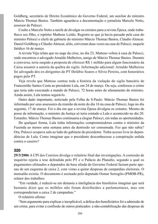260
Goldberg, secretário de Direito Econômico do Governo Federal, um auxiliar do ministro
Márcio Thomaz Bastos. Também aguardava a documentação o jornalista Marcelo Netto,
assessor de Palocci.
Coube a Marcelo Netto a tarefa de divulgar os extratos para a revista Época, onde traba-
lhava seu filho, o repórter Matheus Leitão. Registre-se que já havia passado pela casa do
ministro Palocci o chefe de gabinete do ministro Márcio Thomaz Bastos, Cláudio Alencar.
Daniel Goldberg e Cláudio Alencar, aliás, estiveram duas vezes na casa de Palocci, naquele
fatídico 16 de março.
A revista Veja relata que no auge da crise, no dia 23, Mattoso voltou à casa de Palocci,
onde encontrou o advogado Arnaldo Malheiros, amigo de Márcio Thomaz Bastos. Durante
a conversa, teria surgido a proposta de oferecer R$ 1 milhão para algum funcionário da
Caixa assumir a autoria da quebra do sigilo. Informação adicional: Arnaldo Malheiros
foi advogado dos ex-dirigentes do PT Delúbio Soares e Silvio Pereira, com honorários
pagos pelo PT.
Veja revela que Mattoso contou toda a história da violação do sigilo bancário de
Francenildo Santos Costa ao presidente Lula, em 24 de março. Ou seja, confessou o crime
que teria sido executado a mando de Palocci, 72 horas antes do afastamento do ministro.
Ainda assim, Lula tentou segurá-lo.
Outro dado importante, noticiado pela Folha de S.Paulo: Márcio Thomaz Bastos foi
informado por seus assessores da reunião da noite do dia 16 na casa de Palocci, logo no dia
seguinte, 17 de março. Foi o dia em que a revista Época divulgou os extratos. Mesmo de
posse da informação, o ministro da Justiça só teria contado a Lula o acontecido no dia 20.
Estranho. Márcio Thomaz Bastos continuaria a elogiar Palocci, em todas as oportunidades.
De qualquer forma, Lula tinha informações comprometedoras contra o ministro da
Fazenda ao menos uma semana antes da demissão ser consumada. Fez que não sabia?
Ora, Palocci ocupava sala ao lado do gabinete do presidente. Tinha acesso livre às depen-
dências de Lula. Como imaginar que o presidente desconhecesse a conspiração urdida
contra o caseiro?
320
29/3/2006 A CPI dos Correios divulga o relatório final das investigações. A comissão de
inquérito rejeita a tese defendida pelo PT e o Palácio do Planalto, segundo a qual os
pagamentos efetuados a deputados da base aliada do Governo Federal faziam parte ape-
nas de um esquema de caixa 2, com vistas a quitar despesas de campanhas eleitorais. O
mensalão existiu. O documento é assinado pelo deputado Osmar Serraglio (PMDB-PR),
relator dos trabalhos:
“Em verdade, é reduzir-se em demasia a inteligência dos brasileiros imaginar que será
bastante dizer que os milhões não foram distribuídos a parlamentares, mas sim
corresponderiam a caixa 2 de campanhas.”
O relatório afirma:
“Sem argumento para explicar o inexplicável, a defesa dos beneficiários foi a admissão de
um crime, para evitar a confissão de outros praticados: a não-contabilização das despesas de
 
