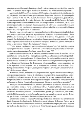 261
campanha, conhecida na sociedade como caixa 2, e não a prática de corrupção.Aliás, a tese do
caixa 2 só apareceu meses depois do início do escândalo, e já então de forma orquestrada.”
A conclusão da CPI dos Correios ocupa 1.839 páginas. Serraglio solicita o indiciamento
de 118 pessoas, entre ex-ministros, parlamentares, dirigentes e assessores de partidos polí-
ticos, a cúpula do PT em 2003 e 2004, funcionários públicos, empresários, publicitários,
representantes de fundos de pensão, dirigentes dos bancos Rural, BMG, Santos e do Brasil,
além de operadores do mercado financeiro. Dos 118 pedidos de indiciamento, 38 são liga-
dos a irregularidades ocorridas em fundos de pensão, 35 relativos a esquemas identificados
nos Correios, 25 por envolvimento com as operações conduzidas pelo empresário Marcos
Valério e 17 são deputados ou ex-deputados.
O relator cede a pressões, porém, e poupa altos funcionários da administração federal,
lideranças do partido do governo e o presidente da República. O ex-ministro José Dirceu
(PT-SP), por exemplo, seria denunciado por crimes de corrupção ativa, peculato e formação
de quadrilha. Foi citado só por corrupção ativa. O documento do relator acusa José Dirceu
de ser “o grande idealizador desse esquema de corrupção, destinado a garantir uma base de
apoio ao governo na Câmara dos Deputados”. E mais:
“Várias pessoas confirmaram que o ex-ministro-chefe da Casa Civil José Dirceu sabia
dos empréstimos e do esquema do mensalão. O ministro estava a par de todos os aconteci-
mentos e coordenava as decisões, junto com a diretoria do PT”.
O ex-ministro Luiz Gushiken (PT-SP) foi acusado preliminarmente de peculato, tráfico
de influência, corrupção ativa e formação de quadrilha. Acabou responsabilizado por tráfi-
co de influência e corrupção ativa. O relator Osmar Serraglio também protege o grande
beneficiário do escândalo do mensalão, o maior interessado em garantir maioria parlamen-
tar no Congresso Nacional, a fim de assegurar cobertura política e votos necessários em
apoio a projetos de seu governo: Lula, o presidente da República. Ao se referir a Lula,
Serraglio usa os termos “cúspide”, que significa “a ponta”, e “lobrigar”, para dizer “enten-
der”. O documento afirma:
“Como é de sabença, não incide, aqui, responsabilidade objetiva do chefe maior da nação,
simplesmente por ocupar a cúspide da estrutura do poder executivo, o que significaria ser res-
ponsabilizado independentemente de ciência ou não. Em sede de responsabilidade subjetiva,
não parece que havia dificuldade para que pudesse lobrigar a anormalidade com que a maioria
parlamentar se forjava. Contudo não se tem qualquer fato que evidencie haver se omitido.”
Alterações feitas nas últimas horas, antes da apresentação do relatório, também retiram
do documento o nome de Fábio Luís Lula da Silva, o “Lulinha”, filho do presidente. Ele
seria citado por causa das relações de sua empresa, a Gamecorp, com a Telemar, uma con-
cessionária de serviços públicos. O relatório afirma, porém, que “sem dúvida, cabe ao Mi-
nistério Público angariar novas informações e esclarecer a nação sobre esta questão delica-
da, que desacata a cidadania e fere a credibilidade política do País”.
Ao abordar a compra de ações da Gamecorp pela Telemar, o relatório faz referências ao
fundo de pensão dos funcionários da Petrobras, que é acionista da Telemar. Aponta que a
Petros “não demonstrou interesse em esclarecer, da atribulada compra, por aquela empresa
de telefonia, das debêntures conversíveis da firma Gamecorp, de propriedade de um dos
 