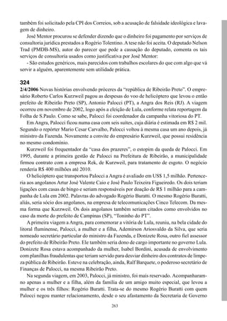 263
também foi solicitado pela CPI dos Correios, sob a acusação de falsidade ideológica e lava-
gem de dinheiro.
José Mentor procurou se defender dizendo que o dinheiro foi pagamento por serviços de
consultoria jurídica prestados a Rogério Tolentino.A tese não foi aceita. O deputado Nelson
Trad (PMDB-MS), autor do parecer que pede a cassação do deputado, comenta os tais
serviços de consultoria usados como justificativa por José Mentor:
- São estudos genéricos, mais parecidos com trabalhos escolares do que com algo que vá
servir a alguém, aparentemente sem utilidade prática.
324
2/4/2006 Novas histórias envolvendo próceres da “república de Ribeirão Preto”. O empre-
sário Roberto Carlos Kurzweil pagou as despesas do voo de helicóptero que levou o então
prefeito de Ribeirão Preto (SP), Antonio Palocci (PT), a Angra dos Reis (RJ). A viagem
ocorreu em novembro de 2002, logo após a eleição de Lula, conforme relata reportagem da
Folha de S.Paulo. Como se sabe, Palocci foi coordenador da campanha vitoriosa do PT.
Em Angra, Palocci ficou numa casa com seis suítes, cuja diária é estimada em R$ 2 mil.
Segundo o repórter Mario Cesar Carvalho, Palocci voltou à mesma casa um ano depois, já
ministro da Fazenda. Novamente a convite do empresário Kurzweil, que possui residência
no mesmo condomínio.
Kurzweil foi frequentador da “casa dos prazeres”, o estopim da queda de Palocci. Em
1995, durante a primeira gestão de Palocci na Prefeitura de Ribeirão, a municipalidade
firmou contrato com a empresa Rek, de Kurzweil, para tratamento de esgoto. O negócio
renderia R$ 400 milhões até 2010.
O helicóptero que transportou Palocci a Angra é avaliado em US$ 1,5 milhão. Pertence-
ria aos angolanos Artur José Valente Caio e José Paulo Teixeira Figueiredo. Os dois teriam
ligações com casas de bingo e seriam responsáveis por doação de R$ 1 milhão para a cam-
panha de Lula em 2002. Palavras do advogado Rogério Buratti. O mesmo Rogério Buratti,
aliás, seria sócio dos angolanos, na empresa de telecomunicações Cinco Telecom. Da mes-
ma forma que Kurzweil. Os dois angolanos também seriam citados como envolvidos no
caso da morte do prefeito de Campinas (SP), “Toninho do PT”.
A primeira viagem a Angra, para comemorar a vitória de Lula, reuniu, na bela cidade do
litoral fluminense, Palocci, a mulher e a filha, Ademirson Ariosvaldo da Silva, que seria
nomeado secretário particular do ministro da Fazenda, e Donizete Rosa, outro fiel assessor
do prefeito de Ribeirão Preto. Ele também seria dono de cargo importante no governo Lula.
Donizete Rosa estava acompanhado da mulher, Isabel Bordini, acusada de envolvimento
com planilhas fraudulentas que teriam servido para desviar dinheiro dos contratos de limpe-
za pública de Ribeirão. Esteve na celebração, ainda, Ralf Barquete, o poderoso secretário de
Finanças de Palocci, na mesma Ribeirão Preto.
Na segunda viagem, em 2003, Palocci, já ministro, foi mais reservado. Acompanharam-
no apenas a mulher e a filha, além da família de um amigo muito especial, que levou a
mulher e os três filhos: Rogério Buratti. Trata-se do mesmo Rogério Buratti com quem
Palocci negou manter relacionamento, desde o seu afastamento da Secretaria de Governo
 