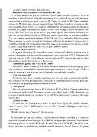 268
- Eu atuava como executivo da Leão Leão...
- Mas eles não te procuram como executivo da Leão...
- O Marcos Andrade me procura como um eventual lobista para eles dentro da Caixa, em
função da notícia de que eu teria relacionamentos. Essa notícia de que eu teria relaciona-
mentos eles me informaram que tiveram em São Paulo. Na cidade de São Paulo, através de
pessoas do PT. Tanto que o primeiro contato foi em São Paulo. Essa foi a primeira aborda-
gem diferente que eu recebi. Eles também estabeleceram um segundo caminho através da
própria Caixa, que o Ralf me relatou depois. Ele disse que o Jorge Mattoso, num jantar com
ele no Blue Tree, disse que a Gtech havia procurado alguém vinculado ao ministro e ele
teria dito que o Ralf era esse contato. O Mattoso havia comunicado a ele num jantar no Blue
Tree, pois os dois moravam lá na época. O Ralf não quis fazer o contato e falou isso para o
Palocci, porque ele estava entrando na Caixa com o objetivo de ser técnico, e não ser repre-
sentante do Palocci, até porque ele queria outro cargo. Aí ele me pediu para eu ter a conver-
sa com a Gtech. Que eu fosse o porta-voz do que a empresa queria.
- O que a empresa queria?
- A empresa relatou que eles mantinham contato, tinham dificuldade e queriam abrir as
portas, pois queriam se relacionar diretamente com o governo e com o PT. E falavam inclu-
sive que estavam sendo procurados por outros grupos do PT, mas que não eram grupos
dominantes do ponto de vista do nível de governo.
- Falaram em quem? Em Waldomiro Diniz?
- Não, nunca. Nunca falaram de Waldomiro para mim. Mas falaram de outro grupo e que
eles se sentiam incomodados e queriam saber qual era o canal e achavam que o Palocci
naquele momento era uma pessoa que pudesse dar uma definição para eles.
- Qual era o acordo?
- A proposta é que fosse renovado o contrato, pois eles iam renovar, mas tinham proble-
mas técnicos a resolver, principalmente vinculados a correspondentes bancários. Eles fazi-
am propostas de que eles poderiam colaborar com o PT.
- Com quanto?
- Aí a proposta variava de fato de R$ 5 milhões a R$ 16 milhões. Não era mais nenhu-
ma sondagem profissional. Eu ouvi essa conversa, relatei para o Ralf e levamos essa
proposta. Eu participei dessa conversa. Eu e o Ralf fomos juntos conversar com o Palocci,
na casa dele.
- Quando e onde?
- Na casa dele, no final de março, início de abril. Nessa época não existia a mansão,
ainda. Era a casa dele. O Ralf frequentava a casa dele. Fomos recebidos por ele e eu relatei
a conversa.
Burattti garante que o “negócio” não prosperou.
O presidente da CPI dos Correios, senador Delcídio Amaral (PT-MS), e o relator da
comissão, deputado Osmar Serraglio (PMDB-PR), entregam o relatório final dos trabalhos
de investigação ao presidente do Senado, Renan Calheiros (PMDB-AL). Na última hora,
foram incluídos os pedidos de indiciamento do banqueiro Daniel Dantas, do grupo
 