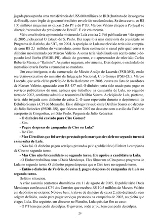 29
jogada pressupunha uma transferência de US$ 600 milhões do IRB (Instituto de Resseguros
do Brasil), outro órgão do governo brasileiro envolvido nas denúncias. Se desse certo, os R$
100 milhões irrigariam os caixas 2 do PT e do PTB. Marcos Valério chegou a Portugal se
dizendo “consultor do presidente do Brasil”. E ele era mesmo.
Mais uma história apimentada misturando Lula e caixa 2. Foi publicada em 4 de agosto
de 2005, pelo jornal O Estado de S. Paulo. Diz respeito a uma entrevista do presidente ao
Programa do Ratinho, do SBT, em 2004. A aparição de Lula na televisão teria sido compra-
da com R$ 2,1 milhões do valerioduto, como ficou conhecido o canal pelo qual corria o
dinheiro movimentado por Marcos Valério. A soma teria viabilizado um acerto entre o de-
putado José Borba (PMDB-PR), aliado do governo, e o apresentador de televisão Carlos
Roberto Massa, o “Ratinho”. As partes negaram, obviamente. Dias depois, o escândalo do
mensalão levaria Borba a renunciar ao mandato.
Um caso intrigante, o da exoneração de Márcio Araújo de Lacerda (PSB-MG), então
secretário-executivo do ministro da Integração Nacional, Ciro Gomes (PSB-CE). Márcio
Lacerda, que seria eleito prefeito de Belo Horizonte em 2008, estava na lista de sacadores
de Marcos Valério, agraciado com R$ 457 mil. O dinheiro teria sido usado para pagar os
serviços publicitários de uma agência que trabalhou na campanha de Lula, no segundo
turno de 2002, conforme admitiu o tesoureiro Delúbio Soares. A eleição de Lula, portanto,
teria sido irrigada com dinheiro de caixa 2. O caso repercutiu durante o depoimento de
Delúbio Soares à CPI do Mensalão. Eis o diálogo travado entre Delúbio Soares e o deputa-
do Júlio Redecker (PSDB-RS), que faleceu em 2007 no desastre com o avião da TAM no
aeroporto de Congonhas, em São Paulo. Pergunta de Júlio Redecker:
- O dinheiro foi enviado para Ciro Gomes?
- Sim.
- Pagou despesas de campanha de Ciro ou Lula?
- De Ciro.
- Mas Ciro disse que foi serviço prestado pelo marqueteiro dele no segundo turno à
campanha de Lula.
- Não foi. O dinheiro pagou serviços prestados pelo (publicitário) Einhart à campanha
de Ciro no segundo turno.
- Mas Ciro não foi candidato no segundo turno. Ele apoiou a candidatura Lula.
- O Einhart trabalhou com o Duda Mendonça. Eles filmaram o Ciro para o programa de
Lula no segundo turno. O dinheiro pagou despesas que o Ciro teve no segundo turno.
- Então o dinheiro de Valério, de caixa 2, pagou despesas de campanha de Lula no
segundo turno.
Delúbio silenciou.
A crise assumiu contornos dramáticos em 11 de agosto de 2005. O publicitário Duda
Mendonça confessou à CPI dos Correios que recebeu R$ 10,5 milhões de Marcos Valério
em depósitos no exterior. Note-se bem: trata-se de dinheiro de caixa 2, não declarado, sem
origem definida, usado para pagar serviços prestados na campanha de 2002, no pleito que
elegeu Lula. Dia seguinte, em discurso no Planalto, Lula quis dar fim ao caso:
- O PT tem que pedir desculpas. O governo, onde errou, tem que pedir desculpas.
 