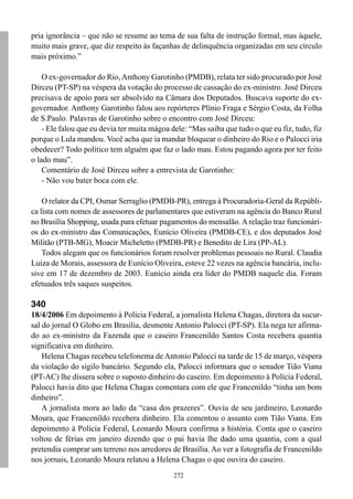 272
pria ignorância – que não se resume ao tema de sua falta de instrução formal, mas àquele,
muito mais grave, que diz respeito às façanhas de delinquência organizadas em seu círculo
mais próximo.”
O ex-governador do Rio,Anthony Garotinho (PMDB), relata ter sido procurado por José
Dirceu (PT-SP) na véspera da votação do processo de cassação do ex-ministro. José Dirceu
precisava de apoio para ser absolvido na Câmara dos Deputados. Buscava suporte do ex-
governador. Anthony Garotinho falou aos repórteres Plínio Fraga e Sérgio Costa, da Folha
de S.Paulo. Palavras de Garotinho sobre o encontro com José Dirceu:
- Ele falou que eu devia ter muita mágoa dele: “Mas saiba que tudo o que eu fiz, tudo, fiz
porque o Lula mandou. Você acha que ia mandar bloquear o dinheiro do Rio e o Palocci iria
obedecer? Todo político tem alguém que faz o lado mau. Estou pagando agora por ter feito
o lado mau”.
Comentário de José Dirceu sobre a entrevista de Garotinho:
- Não vou bater boca com ele.
O relator da CPI, Osmar Serraglio (PMDB-PR), entrega à Procuradoria-Geral da Repúbli-
ca lista com nomes de assessores de parlamentares que estiveram na agência do Banco Rural
no Brasília Shopping, usada para efetuar pagamentos do mensalão. A relação traz funcionári-
os do ex-ministro das Comunicações, Eunício Oliveira (PMDB-CE), e dos deputados José
Militão (PTB-MG), Moacir Micheletto (PMDB-PR) e Benedito de Lira (PP-AL).
Todos alegam que os funcionários foram resolver problemas pessoais no Rural. Claudia
Luiza de Morais, assessora de Eunício Oliveira, esteve 22 vezes na agência bancária, inclu-
sive em 17 de dezembro de 2003. Eunício ainda era líder do PMDB naquele dia. Foram
efetuados três saques suspeitos.
340
18/4/2006 Em depoimento à Polícia Federal, a jornalista Helena Chagas, diretora da sucur-
sal do jornal O Globo em Brasília, desmente Antonio Palocci (PT-SP). Ela nega ter afirma-
do ao ex-ministro da Fazenda que o caseiro Francenildo Santos Costa recebera quantia
significativa em dinheiro.
Helena Chagas recebeu telefonema de Antonio Palocci na tarde de 15 de março, véspera
da violação do sigilo bancário. Segundo ela, Palocci informara que o senador Tião Viana
(PT-AC) lhe dissera sobre o suposto dinheiro do caseiro. Em depoimento à Polícia Federal,
Palocci havia dito que Helena Chagas comentara com ele que Francenildo “tinha um bom
dinheiro”.
A jornalista mora ao lado da “casa dos prazeres”. Ouviu de seu jardineiro, Leonardo
Moura, que Francenildo recebera dinheiro. Ela comentou o assunto com Tião Viana. Em
depoimento à Polícia Federal, Leonardo Moura confirma a história. Conta que o caseiro
voltou de férias em janeiro dizendo que o pai havia lhe dado uma quantia, com a qual
pretendia comprar um terreno nos arredores de Brasília. Ao ver a fotografia de Francenildo
nos jornais, Leonardo Moura relatou a Helena Chagas o que ouvira do caseiro.
 
