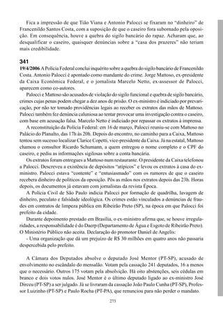 273
Fica a impressão de que Tião Viana e Antonio Palocci se fixaram no “dinheiro” de
Francenildo Santos Costa, com a suposição de que o caseiro fora subornado pela oposi-
ção. Em consequência, houve a quebra do sigilo bancário do rapaz. Acharam que, ao
desqualificar o caseiro, quaisquer denúncias sobre a “casa dos prazeres” não teriam
mais credibilidade.
341
19/4/2006 APolícia Federal conclui inquérito sobre a quebra do sigilo bancário de Francenildo
Costa. Antonio Palocci é apontado como mandante do crime. Jorge Mattoso, ex-presidente
da Caixa Econômica Federal, e o jornalista Marcelo Netto, ex-assessor de Palocci,
aparecem como co-autores.
Palocci e Mattoso são acusados de violação do sigilo funcional e quebra de sigilo bancário,
crimes cujas penas podem chegar a dez anos de prisão. O ex-ministro é indiciado por prevari-
cação, por não ter tomado providências legais ao receber os extratos das mãos de Mattoso.
Palocci também fez denúncia caluniosa ao tentar provocar uma investigação contra o caseiro,
com base em acusação falsa. Marcelo Netto é indiciado por repassar os extratos à imprensa.
A reconstituição da Polícia Federal: em 16 de março, Palocci reuniu-se com Mattoso no
Palácio do Planalto, das 17h às 20h. Depois do encontro, no caminho para a Caixa, Mattoso
tentou sem sucesso localizar Clarice Copetti, vice-presidente da Caixa. Já na estatal, Mattoso
chamou o consultor Ricardo Schumann, a quem entregou o nome completo e o CPF do
caseiro, e pediu as informações sigilosas sobre a conta bancária.
Os extratos foram entregues a Mattoso num restaurante. O presidente da Caixa telefonou
a Palocci. Descreveu a existência de depósitos “atípicos” e levou os extratos à casa do ex-
ministro. Palocci estava “contente” e “entusiasmado” com os rumores de que o caseiro
recebera dinheiro de políticos da oposição. Pôs as mãos nos extratos depois das 23h. Horas
depois, os documentos já estavam com jornalistas da revista Época.
A Polícia Civil de São Paulo indicia Palocci por formação de quadrilha, lavagem de
dinheiro, peculato e falsidade ideológica. Os crimes estão vinculados a denúncias de frau-
des em contratos de limpeza pública em Ribeirão Preto (SP), na época em que Palocci foi
prefeito da cidade.
Durante depoimento prestado em Brasília, o ex-ministro afirma que, se houve irregula-
ridades, a responsabilidade é do Daerp (Departamento de Água e Esgoto de Ribeirão Preto).
O Ministério Público não aceita. Declaração do promotor Daniel de Angelis:
- Uma organização que dá um prejuízo de R$ 30 milhões em quatro anos não passaria
despercebida pelo prefeito.
A Câmara dos Deputados absolve o deputado José Mentor (PT-SP), acusado de
envolvimento no escândalo do mensalão. Votam pela cassação 241 deputados, 16 a menos
que o necessário. Outros 175 votam pela absolvição. Há oito abstenções, seis cédulas em
branco e dois votos nulos. José Mentor é o último deputado ligado ao ex-ministro José
Dirceu (PT-SP) a ser julgado. Já se livraram da cassação João Paulo Cunha (PT-SP), Profes-
sor Luizinho (PT-SP) e Paulo Rocha (PT-PA), que renunciou para não perder o mandato.
 