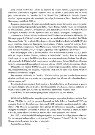 274
José Mentor recebeu R$ 120 mil de empresa de Marcos Valério. Alegou que prestou
serviço de consultoria a Rogério Tolentino, sócio de Valério. A justificativa não foi aceita
pelo relator do caso no Conselho de Ética, Nelson Trad (PMDB-MS). Para ele, Mentor
recebeu pagamento para não aprofundar investigações contra o Banco Rural na CPI do
Banestado, a pedido de Valério.
Enquanto os deputados decidiam em votação secreta a sorte de Mentor, uma representa-
ção encaminhada pelo procurador-geral de São Paulo, Rodrigo Rebello Pinho, era protocolada
na presidência da Câmara. O presidente da Casa, deputado Aldo Rebelo (PC do B-SP), não
a divulgou. A denúncia só viria a público cinco dias depois, ao chegar à Corregedoria.
A denúncia: o doleiro Richard Andrew de Mol Van Otterloo afirmou ao Ministério Pú-
blico que pagou R$ 300 mil a José Mentor para ser excluído do relatório final da CPI do
Banestado. Mais: Flávio Maluf, filho do ex-prefeito de São Paulo, Paulo Maluf (PP-SP), foi
quem orientou o pagamento da propina, pois temia que o “efeito cascata” de eventual depo-
imento de Otterloo implicasse Paulo Maluf. É que Richard Andrew Otterloo tinha negócios
com o doleiro Vivaldo Alves, o “Birigui”, apontado como operador do ex-prefeito.
Uma investigação sobre o doleiro poderia levar à descoberta da conta Jazz e, a partir
dela, se chegaria à conta Chanani, atribuída a Paulo Maluf. Otterloo disse ao Ministério
Público que ele e o sócio Raul Henrique Srour procuraram um intermediário de José Mentor,
sob orientação de Flávio Maluf, e entregaram o dinheiro num flat em São Paulo. Otterloo
também teria executado operações ilegais para internar US$ 30 milhões em nome de Maluf.
De acordo com o relato de Otterloo, José Mentor cumpriu sua parte no trato ao entregar-
lhe, antecipadamente, em disquete, o relatório final da CPI, sem o seu nome. Otterloo
tampouco foi intimado a depor.
Do termo de declaração de Otterloo: “Esclarece ainda que teve notícia de que outros
doleiros também foram procurados para pagar propina a José Mentor, não sabendo se houve
efetivo pagamento”.
Explicação da assessoria de José Mentor: o deputado afirma ter determinado a quebra
dos sigilos bancário e fiscal de vários doleiros durante a investigação, mas não se lembra se
Otterloo estava entre eles. O nome do doleiro não apareceu no relatório final.
Aldo Rebelo foi providencial para garantir a absolvição de José Mentor.
O Ministério Público abre inquérito para investigar a participação do ex-ministro José
Dirceu (PT-SP) e do chefe de gabinete do presidente Lula, Gilberto Carvalho (PT-SP), no
esquema de desvio de dinheiro em Santo André (SP), durante a gestão do prefeito Celso
Daniel (PT). Os dois são acusados pelos crimes de formação de quadrilha, receptação e
lavagem de dinheiro. Conforme os irmãos de Daniel, João Francisco e Bruno, Gilberto
Carvalho, secretário de Governo de Santo André, levou propina a José Dirceu.
Em 2002, o Ministério Público chegou a pedir a abertura de investigação contra Dirceu.
Foi barrado por Nelson Jobim, presidente do STF (Supremo Tribunal Federal). Na época,
Dirceu, ainda deputado, tinha foro privilegiado.
Sempre Nelson Jobim.
 