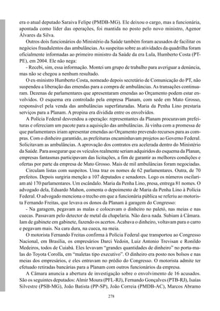 278
era o atual deputado Saraiva Felipe (PMDB-MG). Ele deixou o cargo, mas a funcionária,
apontada como líder das operações, foi mantida no posto pelo novo ministro, Agenor
Álvares da Silva.
Outros dois funcionários do Ministério da Saúde também foram acusados de facilitar os
negócios fraudulentos das ambulâncias.As suspeitas sobre as atividades da quadrilha foram
oficialmente informadas ao primeiro ministro da Saúde da era Lula, Humberto Costa (PT-
PE), em 2004. Ele não nega:
- Recebi, sim, essa informação. Montei um grupo de trabalho para averiguar a denúncia,
mas não se chegou a nenhum resultado.
O ex-ministro Humberto Costa, nomeado depois secretário de Comunicação do PT, não
suspendeu a liberação das emendas para a compra de ambulâncias. As transações continua-
ram. Dezenas de parlamentares que apresentaram emendas ao Orçamento podem estar en-
volvidos. O esquema era controlado pela empresa Planam, com sede em Mato Grosso,
responsável pela venda das ambulâncias superfaturadas. Maria da Penha Lino prestaria
serviços para a Planam. A propina era dividida entre os envolvidos.
A Polícia Federal desvendou a operação: representantes da Planam procuravam prefei-
turas e ofereciam um pacote para a aquisição das ambulâncias. Já vinha com a promessa de
que parlamentares iriam apresentar emendas ao Orçamento prevendo recursos para as com-
pras. Com o dinheiro garantido, as prefeituras encaminhavam projetos ao Governo Federal.
Solicitavam as ambulâncias. A aprovação dos contratos era acelerada dentro do Ministério
da Saúde. Para assegurar que os veículos realmente seriam adquiridos do esquema da Planan,
empresas fantasmas participavam das licitações, a fim de garantir as melhores condições e
ofertas por parte da empresa de Mato Grosso. Mais de mil ambulâncias foram negociadas.
Circulam listas com suspeitos. Uma traz os nomes de 62 parlamentares. Outra, de 70
prefeitos. Depois surgiria menção a 107 deputados e senadores. Logo os números oscilari-
am até 170 parlamentares. Um escândalo. Maria da Penha Lino, presa, entrega 81 nomes. O
advogado dela, Eduardo Mahon, comenta o depoimento de Maria da Penha Lino à Polícia
Federal. O advogado menciona o trecho em que a funcionária pública se referiu ao motoris-
ta Fernando Freitas, que levava os donos da Planam à garagem do Congresso:
- Na garagem, pegavam as malas e colocavam o dinheiro no paletó, nas meias e nas
cuecas. Passavam pelo detector de metal da chapelaria. Não dava nada. Subiam à Câmara.
Iam de gabinete em gabinete, fazendo os acertos.Acabava o dinheiro, voltavam para o carro
e pegavam mais. Na cara dura, na cueca, na meia.
O motorista Fernando Freitas confirma à Polícia Federal que transportou ao Congresso
Nacional, em Brasília, os empresários Darci Vedoin, Luiz Antonio Trevisan e Ronildo
Medeiros, todos de Cuiabá. Eles levavam “grandes quantidades de dinheiro” no porta-ma-
las do Toyota Corolla, em “maletas tipo executivo”. O dinheiro era posto nos bolsos e nas
meias dos empresários, e eles entravam no prédio do Congresso. O motorista admite ter
efetuado retiradas bancárias para a Planam com outros funcionários da empresa.
A Câmara anuncia a abertura de investigação sobre o envolvimento de 16 acusados.
São os seguintes deputados:Almir Moura (PFL-RJ), Fernando Gonçalves (PTB-RJ), Isaías
Silvestre (PSB-MG), João Batista (PP-SP), João Correia (PMDB-AC), Marcos Abramo
 
