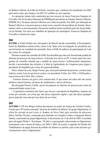 281
ter Rubens Valente, da Folha de S.Paulo, mostram que o dinheiro foi transferido em 2003
para outra conta, que chegou a ter R$ 15,5 milhões no ano seguinte.
As operações teriam sido conduzidas por um assessor de nome Francisco Sampaio de
Carvalho. Ele foi levado à liderança do PMDB pelo presidente do Senado, Renan Calheiros
(PMDB-AL). Na época, Renan Calheiros era o líder do partido. Em 2005, por indicação de
Renan Calheiros, o assessor passou a atuar como consultor do presidente do Senado. Docu-
mentos sobre as movimentações financeiras também foram recebidos pelo fax da presidên-
cia do Senado. Em meio aos trabalhos de apuração da reportagem, Francisco Sampaio de
Carvalho se afastou do cargo.
360
8/5/2006 A OAB (Ordem dos Advogados do Brasil) decide encaminhar à Procuradoria-
Geral da República notícia-crime contra Lula. Quer uma investigação do presidente por
envolvimento no escândalo do mensalão. Para a OAB, há indícios de participação de Lula
em crimes de corrupção.
Durante reunião do conselho da OAB, fica decidido que não será formalizado pedido de
abertura de processo de impeachment. A decisão traz alívio ao PT. A maior parte dos inte-
grantes do conselho entende que o pedido de impeachment é politicamente inoportuno,
devido à proximidade das eleições e à falta de legitimidade do Congresso para julgar o
presidente da República por crime de responsabilidade.
Para o relator do caso, Sérgio Ferraz, que votou pela abertura do processo, existem mais
indícios contra Lula do que havia contra o ex-presidente Collor. Em 1992, a OAB pediu o
impeachment de Collor. Diz o relator:
- Estamos imersos em grave crise institucional. O que temos em mãos não são meros
artifícios oposicionistas, em busca de rendimentos e lucros eleitorais.
Da advogada Elenice Carille, autora da proposta de abertura de processo por crime de
responsabilidade contra Lula:
- A ignorância criminosa dos fatos, que invoca o presidente da República, importa em
crime por omissão, em crime que não deixa impressão digital e que não deixa qualquer
prova material, mas nem por isso deixa de ser crime.
362
10/5/2006 A CPI dos Bingos analisa documento em poder da Justiça dos Estados Unidos.
Consta que o PT tentou extorquir “dezenas de milhões de dólares” do grupo Opportunity. O
ofício foi enviado ao juiz Lewis A. Kaplan, de Nova York, pelo escritório de advocacia
Bóies, Schiller Flexner, contratado para defender nos Estados Unidos o banqueiro Daniel
Dantas, controlador do grupo Opportunity. O documento, de 13 de abril de 2005, é assinado
pelo advogado Philip C. Korologos: “O ódio e a perseguição relacionados ao Opportunity
começaram com a recusa do banco, em 2002 e 2003, de aceitar a sugestão do Partido dos
Trabalhadores de pagar dezenas de milhões de dólares ao partido, para evitar pressões go-
vernamentais sobre o Opportunity”.
 