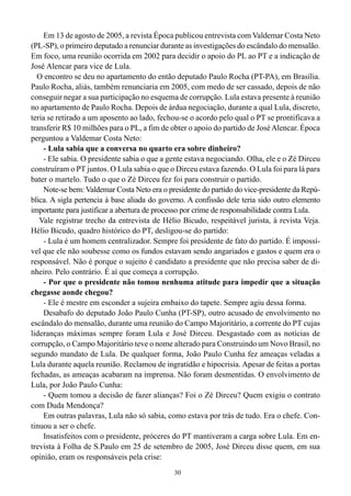 30
Em 13 de agosto de 2005, a revista Época publicou entrevista com Valdemar Costa Neto
(PL-SP), o primeiro deputado a renunciar durante as investigações do escândalo do mensalão.
Em foco, uma reunião ocorrida em 2002 para decidir o apoio do PL ao PT e a indicação de
José Alencar para vice de Lula.
O encontro se deu no apartamento do então deputado Paulo Rocha (PT-PA), em Brasília.
Paulo Rocha, aliás, também renunciaria em 2005, com medo de ser cassado, depois de não
conseguir negar a sua participação no esquema de corrupção. Lula estava presente à reunião
no apartamento de Paulo Rocha. Depois de árdua negociação, durante a qual Lula, discreto,
teria se retirado a um aposento ao lado, fechou-se o acordo pelo qual o PT se prontificava a
transferir R$ 10 milhões para o PL, a fim de obter o apoio do partido de JoséAlencar. Época
perguntou a Valdemar Costa Neto:
- Lula sabia que a conversa no quarto era sobre dinheiro?
- Ele sabia. O presidente sabia o que a gente estava negociando. Olha, ele e o Zé Dirceu
construíram o PT juntos. O Lula sabia o que o Dirceu estava fazendo. O Lula foi para lá para
bater o martelo. Tudo o que o Zé Dirceu fez foi para construir o partido.
Note-se bem: Valdemar Costa Neto era o presidente do partido do vice-presidente da Repú-
blica. A sigla pertencia à base aliada do governo. A confissão dele teria sido outro elemento
importante para justificar a abertura de processo por crime de responsabilidade contra Lula.
Vale registrar trecho da entrevista de Hélio Bicudo, respeitável jurista, à revista Veja.
Hélio Bicudo, quadro histórico do PT, desligou-se do partido:
- Lula é um homem centralizador. Sempre foi presidente de fato do partido. É impossí-
vel que ele não soubesse como os fundos estavam sendo angariados e gastos e quem era o
responsável. Não é porque o sujeito é candidato a presidente que não precisa saber de di-
nheiro. Pelo contrário. É aí que começa a corrupção.
- Por que o presidente não tomou nenhuma atitude para impedir que a situação
chegasse aonde chegou?
- Ele é mestre em esconder a sujeira embaixo do tapete. Sempre agiu dessa forma.
Desabafo do deputado João Paulo Cunha (PT-SP), outro acusado de envolvimento no
escândalo do mensalão, durante uma reunião do Campo Majoritário, a corrente do PT cujas
lideranças máximas sempre foram Lula e José Dirceu. Desgastado com as notícias de
corrupção, o Campo Majoritário teve o nome alterado para Construindo um Novo Brasil, no
segundo mandato de Lula. De qualquer forma, João Paulo Cunha fez ameaças veladas a
Lula durante aquela reunião. Reclamou de ingratidão e hipocrisia. Apesar de feitas a portas
fechadas, as ameaças acabaram na imprensa. Não foram desmentidas. O envolvimento de
Lula, por João Paulo Cunha:
- Quem tomou a decisão de fazer alianças? Foi o Zé Dirceu? Quem exigiu o contrato
com Duda Mendonça?
Em outras palavras, Lula não só sabia, como estava por trás de tudo. Era o chefe. Con-
tinuou a ser o chefe.
Insatisfeitos com o presidente, próceres do PT mantiveram a carga sobre Lula. Em en-
trevista à Folha de S.Paulo em 25 de setembro de 2005, José Dirceu disse quem, em sua
opinião, eram os responsáveis pela crise:
 