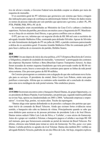 283
tivo de aliviar a tensão, o Governo Federal teria decidido cooptar os aliados por meio do
esquema do mensalão.
O ex-secretário-geral do PT informou que gerenciava um sistema que fazia a triagem
das indicações para cargos de confiança na administração federal. O banco de dados reunia
os nomes de pessoas indicadas por sete partidos que apoiavam o governo, a saber: PL, PP,
PTB, PMDB, PSB, PPS e PC do B.
As nomeações eram encaminhadas ao Ministério da Casa Civil e cabiam a instâncias
superiores. Na hora da partilha, prevaleceu em muitos casos a hegemonia do PT. Manifesta-
va-se a força do ex-ministro José Dirceu, o que gerava conflitos com os aliados.
O PT, por sua vez, informa que vai negociar dívida de R$ 300 mil com o escritório do
advogado Arnaldo Malheiros Filho, contratado para defender Silvinho. Apesar de Silvinho
ter sido formalmente desligado do PT em julho de 2005, o partido continuou patrocinando
a defesa do ex-secretário-geral. O mesmo Arnaldo Malheiros Filho foi contratado pelo PT
para fazer a defesa do ex-tesoureiro do partido, Delúbio Soares.
364
12/5/2006 Um ano depois do início da crise política, a ECT (Empresa Brasileira de Correios
e Telégrafos), estopim do escândalo do mensalão, “comemora” a prorrogação dos contratos
das empresas Skymaster Airlines e Beta (Brazilian Express Transportes Aéreos). As duas
foram acusadas de montar esquema fraudulento que teria provocado rombo de R$ 86 mi-
lhões. Mesmo assim, houve a renovação dos contratos para operar as linhas da rede postal
aérea noturna. Eles preveem gastos de R$ 90 milhões.
Os Correios prorrogaram os contratos com a alegação de que não realizaram nova licita-
ção para os serviços. O presidente da estatal, Jânio Cezar Luiz Pohren, emite nota para
justificar a renovação. Afirma que os contratos serão mantidos até a conclusão de estudos
para uma nova moldagem da rede postal noturna. Não estabelece prazos.
365
13/5/2006 Ocorreram encontros entre o banqueiro Daniel Dantas, do grupo Opportunity, e o
ex-presidente do Banco Popular, Ivan Guimarães, um petista que, segundo matéria publicada
na revista Veja, operou na clandestinidade em 2003 e 2004, “achacando empresas e empre-
sários”. A revista Veja, porém, vai muito além. Trecho da reportagem:
“Dantas alega estar apenas defendendo-se de pressões e achaques dos petistas que que-
riam tirá-lo do comando da Brasil Telecom. Ainda que existam fortes evidências nesse
sentido, o banqueiro não cabe na fantasia de vítima. Principalmente quando se sabe que
usou dinheiro para acercar-se de pessoas próximas do presidente Lula e de José Dirceu.
Dantas tentou seduzir Fábio Luís Lula da Silva, o ‘Lulinha’, e seus sócios da Gamecorp.
Antes de o grupo ser vendido à Telemar, o banqueiro pagava a Lulinha e sua trupe R$ 100
mil mensais, para que fornecessem conteúdo ao portal de internet da Brasil Telecom. Por
último, ofereceu uma bolada para tornar-se sócio da Gemecorp. No fim, game over para
Dantas: Lulinha preferiu os agrados da rival Telemar. Dantas deu também R$ 1 milhão ao
advogado Roberto Teixeira, padrinho de um dos filhos de Lula. Até hoje, ninguém explicou
 