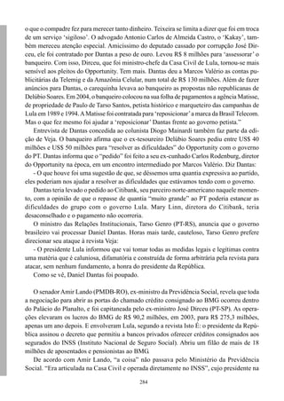 284
o que o compadre fez para merecer tanto dinheiro. Teixeira se limita a dizer que foi em troca
de um serviço ‘sigiloso’. O advogado Antonio Carlos de Almeida Castro, o ‘Kakay’, tam-
bém mereceu atenção especial. Amicíssimo do deputado cassado por corrupção José Dir-
ceu, ele foi contratado por Dantas a peso de ouro. Levou R$ 8 milhões para ‘assessorar’ o
banqueiro. Com isso, Dirceu, que foi ministro-chefe da Casa Civil de Lula, tornou-se mais
sensível aos pleitos do Opportunity. Tem mais. Dantas deu a Marcos Valério as contas pu-
blicitárias da Telemig e da Amazônia Celular, num total de R$ 130 milhões. Além de fazer
anúncios para Dantas, o carequinha levava ao banqueiro as propostas não republicanas de
Delúbio Soares. Em 2004, o banqueiro colocou na sua folha de pagamentos a agência Matisse,
de propriedade de Paulo de Tarso Santos, petista histórico e marqueteiro das campanhas de
Lula em 1989 e 1994.AMatisse foi contratada para ‘reposicionar’a marca da Brasil Telecom.
Mas o que fez mesmo foi ajudar a ‘reposicionar’ Dantas frente ao governo petista.”
Entrevista de Dantas concedida ao colunista Diogo Mainardi também faz parte da edi-
ção de Veja. O banqueiro afirma que o ex-tesoureiro Delúbio Soares pediu entre US$ 40
milhões e US$ 50 milhões para “resolver as dificuldades” do Opportunity com o governo
do PT. Dantas informa que o “pedido” foi feito a seu ex-cunhado Carlos Rodenburg, diretor
do Opportunity na época, em um encontro intermediado por Marcos Valério. Diz Dantas:
- O que houve foi uma sugestão de que, se déssemos uma quantia expressiva ao partido,
eles poderiam nos ajudar a resolver as dificuldades que estávamos tendo com o governo.
Dantas teria levado o pedido ao Citibank, seu parceiro norte-americano naquele momen-
to, com a opinião de que o repasse de quantia “muito grande” ao PT poderia estancar as
dificuldades do grupo com o governo Lula. Mary Linn, diretora do Citibank, teria
desaconselhado e o pagamento não ocorreria.
O ministro das Relações Institucionais, Tarso Genro (PT-RS), anuncia que o governo
brasileiro vai processar Daniel Dantas. Horas mais tarde, cauteloso, Tarso Genro prefere
direcionar seu ataque à revista Veja:
- O presidente Lula informou que vai tomar todas as medidas legais e legítimas contra
uma matéria que é caluniosa, difamatória e construída de forma arbitrária pela revista para
atacar, sem nenhum fundamento, a honra do presidente da República.
Como se vê, Daniel Dantas foi poupado.
O senadorAmir Lando (PMDB-RO), ex-ministro da Previdência Social, revela que toda
a negociação para abrir as portas do chamado crédito consignado ao BMG ocorreu dentro
do Palácio do Planalto, e foi capitaneada pelo ex-ministro José Dirceu (PT-SP). As opera-
ções elevaram os lucros do BMG de R$ 90,2 milhões, em 2003, para R$ 275,3 milhões,
apenas um ano depois. E envolveram Lula, segundo a revista Isto É: o presidente da Repú-
blica assinou o decreto que permitiu a bancos privados oferecer créditos consignados aos
segurados do INSS (Instituto Nacional de Seguro Social). Abriu um filão de mais de 18
milhões de aposentados e pensionistas ao BMG.
De acordo com Amir Lando, “a coisa” não passava pelo Ministério da Previdência
Social. “Era articulada na Casa Civil e operada diretamente no INSS”, cujo presidente na
 